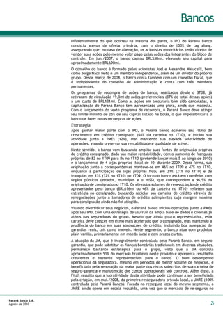 Bancos
                    Diferentemente do que ocorreu na maioria dos pares, o IPO do Paraná Banco
                    consistiu apenas de oferta primária, com o direito de 100% de tag along,
                    assegurando que, no caso de alienação, os acionistas minoritários terão direito de
                    vender suas ações pelo mesmo valor pago pelas ações dos integrantes do bloco de
                    controle. Em jun./2007, o banco captou BRL530mi, elevando seu capital para
                    aproximadamente BRL690mi.
                    O conselho do banco é formado pelos acionistas Joel e Alexandre Malucelli, bem
                    como Jorge Nacli Neto e um membro independente, além de um diretor do próprio
                    grupo. Desde março de 2008, o banco conta também com um conselho fiscal, que
                    é independente do conselho de administração e conta com três membros
                    permanentes.
                    Os programas de recompra de ações do banco, realizados desde o 3T08, já
                    retiraram de circulação 19,3mi de ações preferenciais (37% do total dessas ações)
                    a um custo de BRL131mi. Como as ações em tesouraria têm sido canceladas, a
                    capitalização do Paraná Banco tem apresentado uma piora, ainda que modesta.
                    Com o lançamento do sexto programa de recompra, o Paraná Banco deve atingir
                    seu limite mínimo de 25% de seu capital listado na bolsa, o que impossibilitaria o
                    banco de fazer novas recompras de ações.
                    Estratégia
                    Após ganhar maior porte com o IPO, o Paraná banco acelerou seu ritmo de
                    crescimento em crédito consignado (84% da carteira no 1T10), e iniciou sua
                    atividade junto a PMEs (12%), mas mantendo sua elevada seletividade de
                    operações, visando preservar sua rentabilidade e qualidade de ativos.
                    Neste sentido, o banco vem buscando ampliar suas fontes de originação próprias
                    de crédito consignado, dada sua maior rentabilidade, com o aumento de franquias
                    próprias de 82 no 1T09 para 86 no 1T10 (pretende lançar mais 5 ao longo de 2010)
                    e o lançamento de 4 lojas próprias (total de 10) durante 2009. Dessa forma, sua
                    originação junto a correspondentes manteve-se em 46% no 1T09 e 47% no 1T10,
                    enquanto a participação de lojas próprias ficou em 21% (21% no 1T10) e de
                    franquias em 33% (32% no 1T10) no 1T09. O foco do banco está em convênios com
                    órgãos públicos (estados, municípos e o INSS), que correspondem a 96,5% da
                    originação de consignado no 1T10. Os elevados volumes de renegociação de crédito
                    apresentados pelo banco (BRL616mi ou 46% da carteira no 1T10) refletem sua
                    estratégia no consignado, buscando reciclar sua carteira de crédito através de
                    renegociações junto a tomadores de crédito adimplentes cuja margem máxima
                    para consignação ainda não foi atingida.
                    Visando diversificar seus negócios, o Paraná Banco iniciou operações junto a PMEs
                    após seu IPO, com uma estratégia de usufruir da ampla base de dados e clientes já
                    ativos nas seguradoras do grupo. Mesmo que ainda pouco representativa, esta
                    carteira deve crescer em ritmo mais acelerado que o consignado, mas mantendo a
                    prudência do banco em suas aprovações de crédito, incluindo boa agregação de
                    garantias reais, tais como imóveis. Neste segmento, o banco atua com produtos
                    plain vanilla, primariamente em moeda local e com prazos curtos.
                    A atuação da JM, que é integralmente controlada pelo Paraná Banco, em seguro-
                    garantia, que pode substitur as fianças bancárias tradicionais em diversas situações,
                    permanece bastante estratégica para o grupo, visto que a JM controla
                    aproximadamente 51% do mercado brasileiro neste produto e apresenta resultados
                    crescentes e bastante representativos para o banco. O bom desempenho
                    operacional da seguradora, mesmo em períodos de menor volume de negócios, é
                    beneficiado pela renovação da maior parte dos riscos subscritos de sua carteira de
                    seguro-garantia e manutenção dos custos operacionais sob controle. Além disso, a
                    Fitch ressalta que a lucratividade desta atividade pode continuar a ser beneficiada
                    pela criação, em mai./2008, da primeira resseguradora privada local, a JMRE (100%
                    controlada pelo Paraná Banco). Focada no resseguro local do mesmo segmento, a
                    JMRE ainda opera em escala reduzida, uma vez que o mercado de re-seguros no


Paraná Banco S.A.
Agosto de 2010                                                                                         3
 