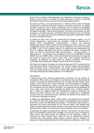 Bancos
                    Brasil ainda é incipiente. Adicionalmente, com a Basiléia II, que passou a obrigar os
                    bancos a alocar capital na emissão de fianças bancárias, a JM tem encontrado
                    demanda de clientes novos, que nunca haviam usado seguro-garantia.
                    Na opinião da Fitch, a meta de crescimento no crédito de 20% em 2010 é adequada
                    considerando o ambiente econômico favorável, mas tende a pressionar as margens
                    do banco, tendo em vista a intensa competição entre os bancos de consignado,
                    onde os spreads praticados já retornaram aos patamares de antes da crise de 2008.
                    No segmento de PMEs, o banco deve apresentar crescimento mais elevado. No setor
                    de seguros, a JM deve continuar contribuindo significativamente para os resultados
                    do banco, com expectativa de que os resultados da seguradora representem metade
                    do lucro consolidado do banco.
                    O funding do banco deve continuar concentrado em empresas ligadas e nos 20
                    maiores depositantes, representados por fundações, fundos de investimento e
                    pessoas físicas principalmente. Adicionalmente, o banco vem buscando
                    alongamento de seu funding, visando melhor casamento de ativos e passivos, e vem
                    conseguindo alcançar este objetivo sem utilizar largamente seu limite de emissão
                    de DPGE, o que a Fitch considera positivo, na medida que não compromete esta
                    fonte de captação desenhada para uso em momentos de estress. A decisão do
                    banco, no 1T10, de encerrar seus FIDCs (Paraná Banco I – em encerramento - e
                    Paraná Banco II – já encerrado), que já chegaram a ter ativos de BRL700mi em 2007
                    (BRL27mi em dez./2009) reflete a maior atratividade de outras formas de captação
                    em termos de custos para o banco, assim como o bom trabalho realizado na
                    ampliação de depósitos de longo prazo sem liquidez, garantindo uma menor
                    necessidade destes fundos para realizar casamento de ativos e passivos.
                    Em relação às mudanças nas regras de cessões previstas para 2011, quando não será
                    mais permitido adiantar receitas de juros dos créditos cedidos com coobrigação,
                    estas não devem afetar o Paraná Banco, uma vez que o banco utilizou-se desta
                    fonte de funding somente em tempos de estress (BRL 340mi cedidos no 4T08), e
                    tem saldo irrelevante de créditos cedidos no 1T10 (BRL76mi).

                    Perspectiva
                    O Paraná Banco deve continuar apresentando crescimento de sua carteira de
                    consignado e PMEs, dada sua estratégia de aumento dos canais de distribuição de
                    varejo e incremento da equipe comercial e de controles no midle market. Neste
                    sentido, a Fitch espera que o banco mantenha seu conservadorismo na seleção e
                    precificação de operações de crédito, o que de certa forma limita a possibilidade
                    de crescimento acima da média do mercado, mas resguarda sua boa qualidade de
                    ativos, assim como o banco tem progredido nos últimos anos. A agência acredita
                    que a queda de margens líquidas de intermediação financeira observada nos
                    últimos anos deve continuar, de forma gradual, na medida que a competição
                    aumente; mas que o Paraná banco deve compensar parcialmente estas quedas com
                    os crescentes resultados em seguros.
                    A melhora da inadimplência desde o 2S09, aliada a uma perspectiva de aumento
                    de carteira de 20%, deve proporcionar melhora na qualidade de ativos do banco.
                    Conforme a carteira de PMEs ganha participação, o Paraná Banco deve começar a
                    apresentar uma menor pulverização em seu risco de crédito, mas também pode
                    reduzir o prazo médio de seus ativos, tendo em vista a natureza de curto prazo nas
                    operações junto a PMEs, em comparação ao prazo médio de 3 anos no consignado.
                    As operações de seguros do grupo devem continuar contribuindo com pelo menos
                    50% na lucratividade do banco (29% em 2008), uma vez que tanto a JM quanto a
                    JMRE contam com amplo escopo de ampliação de suas operações, mesmo já
                    contando com amplo market share, tendo em vista as perspectivas bastante
                    favoráveis para seu principal produto (Seguro Garantia) após as mudanças de
                    alocação de capital determinadas para fianças bancárias na Basileia II, assim como



Paraná Banco S.A.
Agosto de 2010                                                                                         4
 