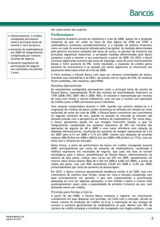 Bancos
                                seu custo menor aos usuários.

  Historicamente, o crédito    Performance
   consignado permanece         A economia brasileira provou-se resiliência à crise de 2008, apesar de a produção
   como a principal fonte de    industrial do país ter caído na faixa de dois dígitos do 4T08 até 2T09; a
   receita e risco do banco.    inadimplência aumentou consideravelmente; e a liquidez do sistema financeiro
  Aumento da inadimplência     como um todo foi severamente afetada pela crise global. As medidas determinadas
   em 2009 foi integralmente    pelo governo (inclusive reduções das taxas de juros), os pacotes de incentivo aos
   compensada por maiores       principais segmentos industriais, e arrojadas medidas determinadas pelo Bacen
   receitas de seguros.         ajudaram o país a retomar o seu crescimento a partir do 2S09. Em 2010, o Brasil
                                continua registrando aumento das taxas de emprego, taxas de juros historicamente
  Aumento expressivo da        baixas e forte aumento do PIB. Como resultado, a expansão do crédito gerou
   participação de seguros      aumento da concorrência e os spreads em vários segmentos já retornaram aos
   nos resultados nos últimos   patamares observados antes da crise de 2008.
   3 anos.
                                A Fitch analisou o Paraná Banco com base em números consolidados do banco,
                                incluindo suas subsidiárias e os FIDCs, de acordo com as regras da CVM. Os números
                                foram auditados, sem ressalvas, pela KPMG.
                                Receitas Operacionais
                                Os empréstimos consignados permanecem como a principal fonte de receita do
                                Paraná Banco, representando 78,4% das receitas de intermediação financeira no
                                1T09 (2008: 87%; 2007: 86% e 2006: 96%). O restante é representado por receitas
                                de juros com títulos e valores mobiliários, uma vez que a receita com operações
                                de crédito junto a PMEs permanece pouco relevante.
                                Com atuação conservadora durante o 1S09, quando sua carteira reduziu-se e a
                                originação de créditos do banco ainda encontrava-se limitada em relação ao ritmo
                                acelerado de antes da crise de 2008, o Paraná Banco concentrou seu crescimento
                                no segundo semestre do ano, quando os spreads no mercado já estavam sob
                                elevada pressão com a perspectiva de melhora da inadimplência. Por conta disso,
                                o banco apresentou queda em sua margem financeira líquida, o que foi
                                integralmente compensado por aumento expressivo de 39% nas receitas das
                                operações de seguros da JM e JMRE e uma maior eficiência com redução de
                                despesas administrativas, resultando em aumento da margem operacional de 5,2%
                                em 2007 para 6,1% em 2008 e 7,1% em 2009, mesmo com despesas de provisão
                                maiores (BRL30,9mi em 2008 e BRL53,2mi em 2009 e BRL10,8mi no 1T10), mas em
                                linha com o restante do mercado.
                                Desta forma, a piora da performance do banco em crédito consignado durante
                                2009, principalmente por conta do aumento de inadimplência, combinada à
                                melhora expressiva nos resultados de seguros, que cada vez mais se tornam
                                estratégicos para o banco, possibilitaram ao Paraná Banco, diferentemente da
                                maioria de seus pares, crescer seus lucros em 24% em 2009, apresentando um
                                retorno sobre ativos estável (ROA de 4,16% em 2008 e 4,06% em 2009), e acima da
                                média dos pares, mas com ROE ascendente (10,8% em 2008 e 13,0% em 2009)
                                primordialmente por conta do aumento da alavancagem.
                                Em 2010, o Banco continua apresentando tendência similar à do 2S09, mas com
                                crescimento de carteira mais tímido, tendo em vista a elevada competição com
                                base principalmente em spreads, o que tem comprometido a precificação
                                adequada ao risco em algumas operações, e tem inibido o banco a crescer mais
                                aceleradamente; assim como a sazonalidade do primeiro trimestre do ano, com
                                demanda menor por crédito.
                                Provisão para Perdas e Outras
                                A partir de set./2008, o Paraná Banco começou a registrar um crescimento
                                considerável em suas despesas com provisão, em linha com o mercado, devido ao
                                menor volume de produção de crédito vis-à-vis a maturação do seu estoque de
                                carteira e aumento generalizado da inadimplência no país. Mesmo com 90% da
                                carteira de crédito atrelada a convênios de consignado com órgãos públicos, o que


Paraná Banco S.A.
Agosto de 2010                                                                                                   5
 