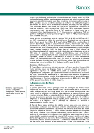 Bancos
                              proporciona índices de qualidade de ativos superiores aos de seus pares, em 2009,
                              tanto as baixas de créditos quanto as despesas de provisão atingiram os mais altos
                              patamares dos últimos quatro anos. Esta tendência permaneceu até meados de
                              2009, quando o cenário econômico começou a melhorar e a inadimplência parou
                              de crescer, e o banco voltou a crescer sua carteira, diluindo parte das despesas
                              com priovisões. Mesmo com ampla participação do segmento de consignado no
                              total de provisões, com o aumento da carteira de PME’s, cujo ticket médio é
                              naturalmente maior, as perdas junto a PMEs passaram a vigorar entre os 10
                              maiores créditos classificados entre ‘D-H’. Mesmo assim, a carteira de PME tem
                              perfil de inadimplência menor que no consignado (‘D-H’ de 7,5% para consignado e
                              0,8% para PME em 2009).
                              Neste sentido, o aumento do total de créditos ‘D-H’ de 4,16% em 2007 para 6,7%
                              em 2009 esta abaixo da média dos pares do banco, denotando sua boa originação
                              de crédito. A queda dos créditos ‘D-H’ para 5,6% no 1T10 reflete a continuidade do
                              cenário de melhora, aliado ao crescimento da carteira, mesmo com uma adição
                              extraordinária de BRL 8,7mi nas provisões relacionadas ao encerramento do FIDC
                              paraná Banco II, cujo saldo de créditos foram conservadoramente rebaixados pelo
                              banco segundo resolução 2682 do Banco Central para o nível máximo de
                              provisionamento possível, mesmo que ainda não tenham atingido atrasos acima de
                              180 dias. A assunção destes créditos problemáticos, que naturalmente
                              permanecem no balanço do fundo após todos seu créditos adimplentes terem sido
                              liquidados, apesar de afetar a performance do banco no 1T10, representam
                              parcela de inadimplência em linha com a do banco se comparada ao tamanho
                              original do fundo, que já chegou a ter BRL700mi em ativos. Caso desconsiderarmos
                              esta provisão extra, os créditos ‘D-H’ do banco no 1T10 seria de 4,9%.
                              Despesas não financeiras
                              O Paraná Banco mantém uma estrutura enxuta e eficiente que tem lhe permitido
                              maior controle sobre as despesas fixas e variáveis, mesmo considerando a
                              significativa expansão do crédito desde 2004. As despesas de comissão a
                              originadores de consignado, que representavam 47% das despesas não financeiras
                              em 2009, permanecem adequadas e o crescimento das despesas de pessoal e
                              administrativas acompanha o maior desenvolvimento do banco. A relação Despesas
                              não Financeiras / Receitas, reduziu-se sensivelmente de 2008 (61%) para 2009
                              (47%), quando ficou abaixo da média dos pares.
                              Administração de Risco
                              Risco de Crédito
  Critérios e controles de   O crédito permanece como o principal risco das operações do Paraná Banco,
   crédito consignado         responsável por 46% dos ativos em dez./2009. A estrutura de gestão de crédito do
   adequados, com qualidade   banco está centralizada no Comitê Sênior (CS), que se reúne semanalmente. Tem
   da carteira superior aos   como membros efetivos o presidente, vice-presidente e quatro diretores, com
   pares.                     reuniões semanais. Todas as propostas de limite de crédito são submetidas ao CS e
                              as que já possuem operação são reavaliadas a cada 180 dias. No crédito a
                              empresas, as decisões ocorrem em duas alçadas, sendo a primeira de um executivo
                              de crédito e a seguinte com a presença de membros da diretoria e
                              superintendência (Comitê Pleno).
                              O Paraná Banco adota práticas de crédito comuns aos pares que atuam no
                              consignado e conta com bons sistemas e controles automatizados, além de avaliar
                              e monitorar de forma consistente a qualidade dos convênios e os riscos das fontes
                              pagadoras públicas e privadas. O banco também não tem operado no consignado
                              para entes públicos cujos sistemas operacionais sejam desfavoráveis, como a
                              ausência de sistemas de concessão com maior padrão de segurança entre os bancos
                              e as entidades pagadoras dos salários, o que a Fitch considera positivo, pois alguns
                              destes têm apresentado alto índice de inadimplência, devido à quebra de margem
                              do servidor público, entre outros fatores. A carteira de crédito totalizou BRL1,3bi
                              em mar./2010, com aumento de 14% frente a dez./2008 e 3,2% frente dez./2009,


Paraná Banco S.A.
Agosto de 2010                                                                                                   6
 