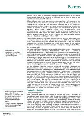Bancos
                                em linha com os pares. O crescimento menor no primeiro trimestre de 2010 segue
                                a sazonalidade natural da economia no início do ano, e deve se acelerar nos
                                próximos trimestres, segundo o banco.
                                O Paraná Banco, assim como seus pares, tem como política o refinanciamento das
                                operações de créditos de forma bastante ativa (cerca de 40% do total de sua
                                carteira em dez./2008 e 44% em dez./2009), à medida que os funcionários ou
                                aposentados apresentam margem para uma nova consignação, na tentativa de
                                fidelizar os clientes e evitar a aproximação dos concorrentes. O prazo das
                                operações vinha sendo crescente desde 2007, acompanhando estas
                                refinanciamentos e o maior desenvolvimento da carteira no consignado, mas
                                estabilizou-se em 2009, tendo em vista o menor apetite do banco durante o
                                primeiro semestre do ano. Desta forma, a carteira com prazo acima de 360 dias
                                subiu de 44% do total em 2007 para 47% em 2009.
                                Por outro lado, a carteira do Paraná Banco permanece bastante pulverizada, com
                                os cinquenta maiores devedores representando apenas 6,0% da carteira. Desta
                                forma, seus créditos em atraso também são pulverizados, e em sua maioria
                                compostos por créditos consignados de ticket baixo, apesar de os maiores
                                devedores inadimplentes serem representados por empresas do segmento de PMEs.
                                Risco de Mercado
                                A tesouraria do Paraná Banco tem uma atuação conservadora, com o foco voltado
 A tesouraria é                a gestão do caixa, captação, descasamentos entre ativos e passivos e
  conservadora, com foco        administração da liquidez. A administração da exposição ao risco é centralizada,
  voltado à gestão do caixa,    transferindo todos os riscos e descasamentos à área de tesouraria, cuja gestão é
  captação e liquidez.          supervisionada pela diretoria financeira (DF) e pelo CS. O banco utiliza medidas e
                                ferramentas de controle tradicionais de gerenciamento de risco de mercado, como
                                o Valor em Risco (VaR), com intervalo de confiança de 99% (para um dia), estresse
                                determinístico, stop-loss e duration, precificando os ativos do banco a valor de
                                mercado. Historicamente, o consumo das posições da tesouraria tem sido baixo,
                                mesmo durante o período de maior volatilidade durante o 4T08 e 1S09.
                                Um dos principais riscos de exposição do Paraná Banco está relacionado ao
                                descasamento de prazos e taxas entre a carteira e a captação. Para atenuar o
                                efeito deste risco com o alongamento dos prazos da carteira, o Paraná Banco vinha
                                procurando manter um maior equilíbrio entre ativos e passivos com a estruturação
                                de dois FIDCs, que chegaram a BRL747mi de PL em 2007, mas foram integralmente
                                amortizados em mar./2010, seguindo o cronograma natural de vencimento das
                                operações de crédito contidas nos fundos. A amortização completa destes FIDCs foi
                                mitigada integralmente pelo alongamento expressivo dos depósitos de longo prazo
                                (BRL290mi acima de 1 ano em 2007, contra BRL404mi em 2009), cuja liquidez é
                                limitada, segundo o banco. Além disso, mesmo que a carteira de crédito de longo
                                prazo (BRL615mi em 2009) ainda seja maior que os depósitos acima de 1 ano, o
                                Paraná Banco acessa o mercado de dívida internacional, com aproximadamente
                                BRL235mi emitidos com vencimento em 2011 e 2012 (última emissão de USD100mi
                                realizada em 23/12/2009, com vencimento em dez./2012).
                                Captação e Capital
 Menor representatividade do
  grupo e dos FIDCs na          Captação e Liquidez
  composição da captação, em    Após a contínua queda da participação de recursos do Grupo J. Malucelli na
  função do incremento de       captação do Paraná Banco (26% em 2006, contra 11% em 2007), com o agravamento
  depósitos e captações         da crise financeira internacional em set./2008, esta participação voltou a subir,
  internacionais de longo       atingindo 12% em dez./2008. Entretanto com a melhora do cenário econômico,
  prazo.                        voltou a cair para 8% em 2009, demonstrando uma dependência decrescente de
 Liquidez ampliada durante a   recursos do grupo desde a recuperação econômica iniciada no 2S09. Durante a
  crise financeira global por   crise, o Paraná Banco pode compensar os saques de gestores de recursos com o
  cessão de crédito.            aumento de aplicações de pessoas físicas (ainda que concentradas em poucos
                                indivíduos) e fundos de pensão. Além disso, o banco tinha um estoque de
                                BRL133,4mi em operações pontuais de DPGE’s desde abril de 2009, ainda contando

Paraná Banco S.A.
Agosto de 2010                                                                                                   7
 
