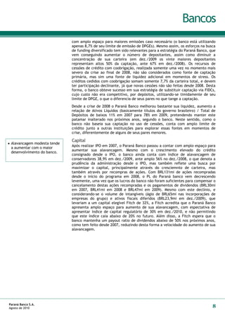 Bancos
                              com amplo espaço para maiores emissões caso necessário (o banco está utilizando
                              apenas 8,7% de seu limite de emissão de DPGEs). Mesmo assim, os esforços na busca
                              de funding diversificado tem sido relevantes para a estratégia do Paraná Banco, que
                              vem conseguindo aumentar o número de depositantes, assim como diminuir a
                              concentração de sua carteira (em dez./2009 os vinte maiores depositantes
                              representam altos 50% da captação, ante 67% em dez./2008). Os recursos de
                              cessões de crédito com coobrigação, realizada somente uma vez no momento mais
                              severo da crise ao final de 2008, não são considerados como fonte de captação
                              primária, mas sim uma fonte de liquidez adicional em momentos de stress. Os
                              créditos cedidos com coobrigação somam somente 7,7% da carteira total, e devem
                              ter participação declinante, já que novas cessões não são feitas desde 2008. Desta
                              forma, o banco obteve sucesso em sua estratégia de substituir captação via FIDCs,
                              cujo custo não era competitivo, por depósitos, utilizando-se timidamente de seu
                              limite de DPGE, o que o diferencia de seus pares no que tange a captação.
                              Desde a crise de 2008 o Paraná Banco melhorou bastante sua liquidez, aumento a
                              relação de Ativos Líquidos (basicamente títulos do governo brasileiro) / Total de
                              Depósitos de baixos 11% em 2007 para 78% em 2009, pretendendo manter este
                              patamar inalterado nos próximos anos, segundo o banco. Neste sentido, como o
                              banco não baseia sua captação no uso de cessões, conta com amplo limite de
                              crédito junto a outras instituições para explorar essas fontes em momentos de
                              crise, diferentemente de alguns de seus pares menores.

                              Capital
 Alavancagem modesta tende
                              Após realizar IPO em 2007, o Paraná Banco passou a contar com amplo espaço para
  a aumentar com o maior
                              aumentar sua alavancagem. Mesmo com o crescimento elevado do crédito
  desenvolvimento do banco.
                              consignado desde o IPO, o banco ainda conta com índice de alavancagem de
                              conservadores 38,9% em dez./2009, ante amplo 56% no dez./2008, o que denota a
                              prudência da administração desde o IPO, mas também reflete uma busca por
                              maximizar o capital, principalmente através do cresciemnto de carteira, mas
                              também através por recompras de ações. Com BRL131mi de ações recompradas
                              desde o início do programa em 2008, o PL do Paraná banco vem decrescendo
                              levemente, uma vez que os lucros do banco não foram suficientes para compensar o
                              cancelamento destas ações recompradas e os pagamentos de dividendos (BRL30mi
                              em 2007, BRL41mi em 2008 e BRL47mi em 2009). Mesmo com este declínio, e
                              considerando-se o volume de intangíveis (ágio de BRL65mi nas incorporações de
                              empresas do grupo) e ativos fiscais diferidos (BRL23,9mi em dez./2009), que
                              levariam a um capital elegível Fitch de 32%, a Fitch acredita que o Paraná Banco
                              apresenta amplo espaço para aumento de sua alavancagem, com espectativa de
                              apresentar índice de capital regulatório de 30% em dez./2010, e não permitindo
                              que este índice caia abaixo de 20% no futuro. Além disso, a Fitch espera que o
                              banco mantenha um payout ratio de dividendos abaixo de 50% nos próximos anos,
                              como tem feito desde 2007, reduzindo desta forma a velocidade do aumento de sua
                              alavancagem.




Paraná Banco S.A.
Agosto de 2010                                                                                                 8
 