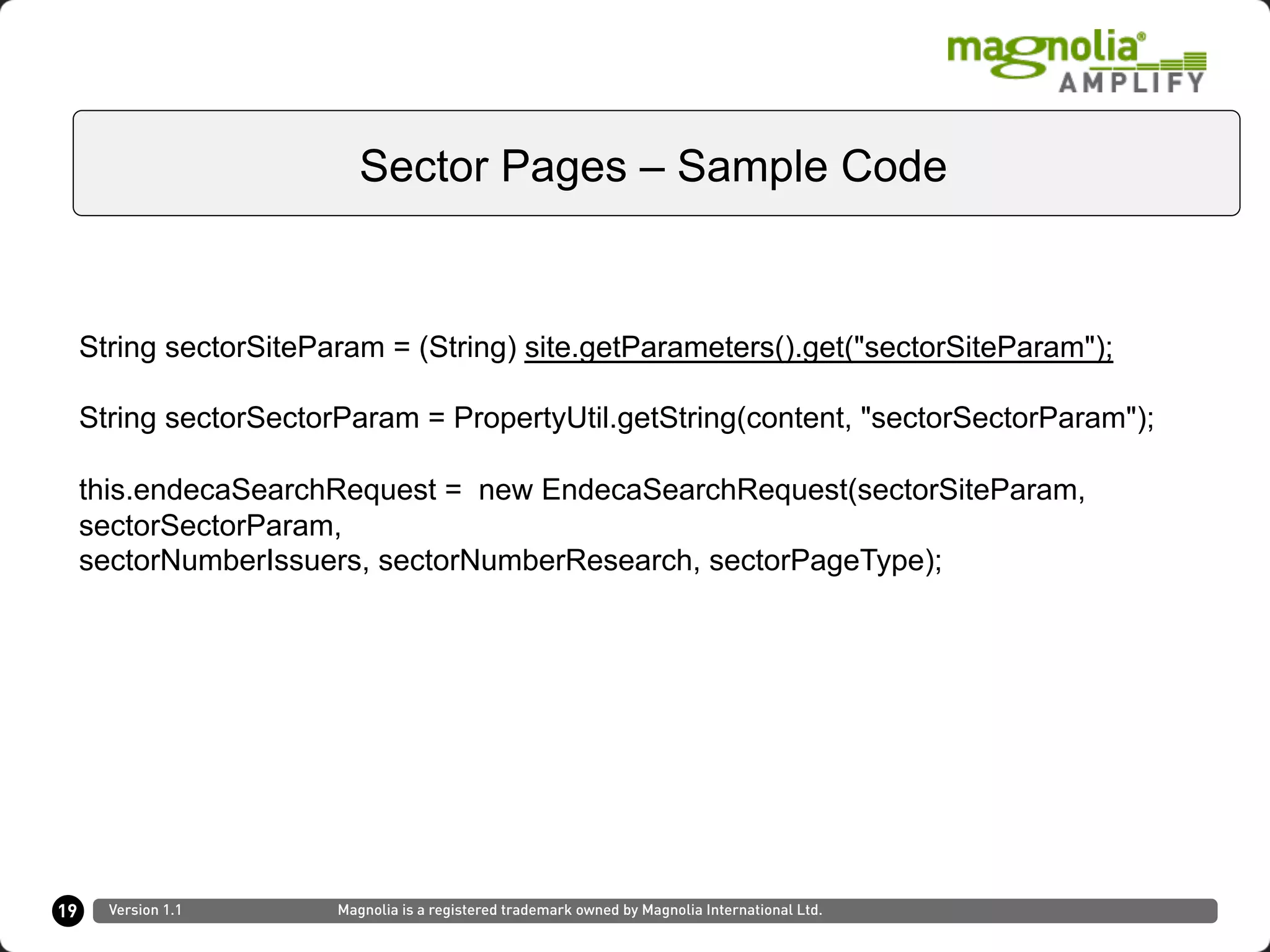 19
Sector Pages – Sample Code
Version 1.1 Magnolia is a registered trademark owned by Magnolia International Ltd.
String sectorSiteParam = (String) site.getParameters().get("sectorSiteParam");
String sectorSectorParam = PropertyUtil.getString(content, "sectorSectorParam");
this.endecaSearchRequest = new EndecaSearchRequest(sectorSiteParam,
sectorSectorParam,
sectorNumberIssuers, sectorNumberResearch, sectorPageType);
 