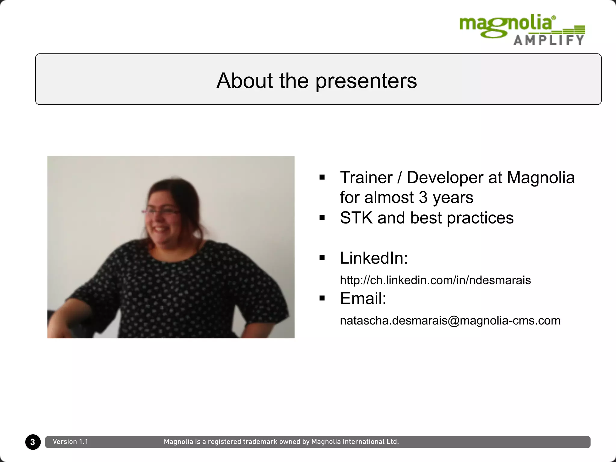 §  Trainer / Developer at Magnolia
for almost 3 years
§  STK and best practices
§  LinkedIn:
http://ch.linkedin.com/in/ndesmarais
§  Email:
natascha.desmarais@magnolia-cms.com
3
About the presenters
Version 1.1 Magnolia is a registered trademark owned by Magnolia International Ltd.
 