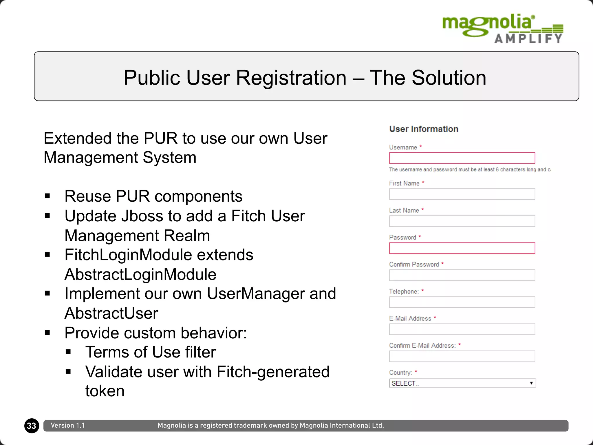 33
Public User Registration – The Solution
Version 1.1 Magnolia is a registered trademark owned by Magnolia International Ltd.
Extended the PUR to use our own User
Management System
§  Reuse PUR components
§  Update Jboss to add a Fitch User
Management Realm
§  FitchLoginModule extends
AbstractLoginModule
§  Implement our own UserManager and
AbstractUser
§  Provide custom behavior:
§  Terms of Use filter
§  Validate user with Fitch-generated
token
 