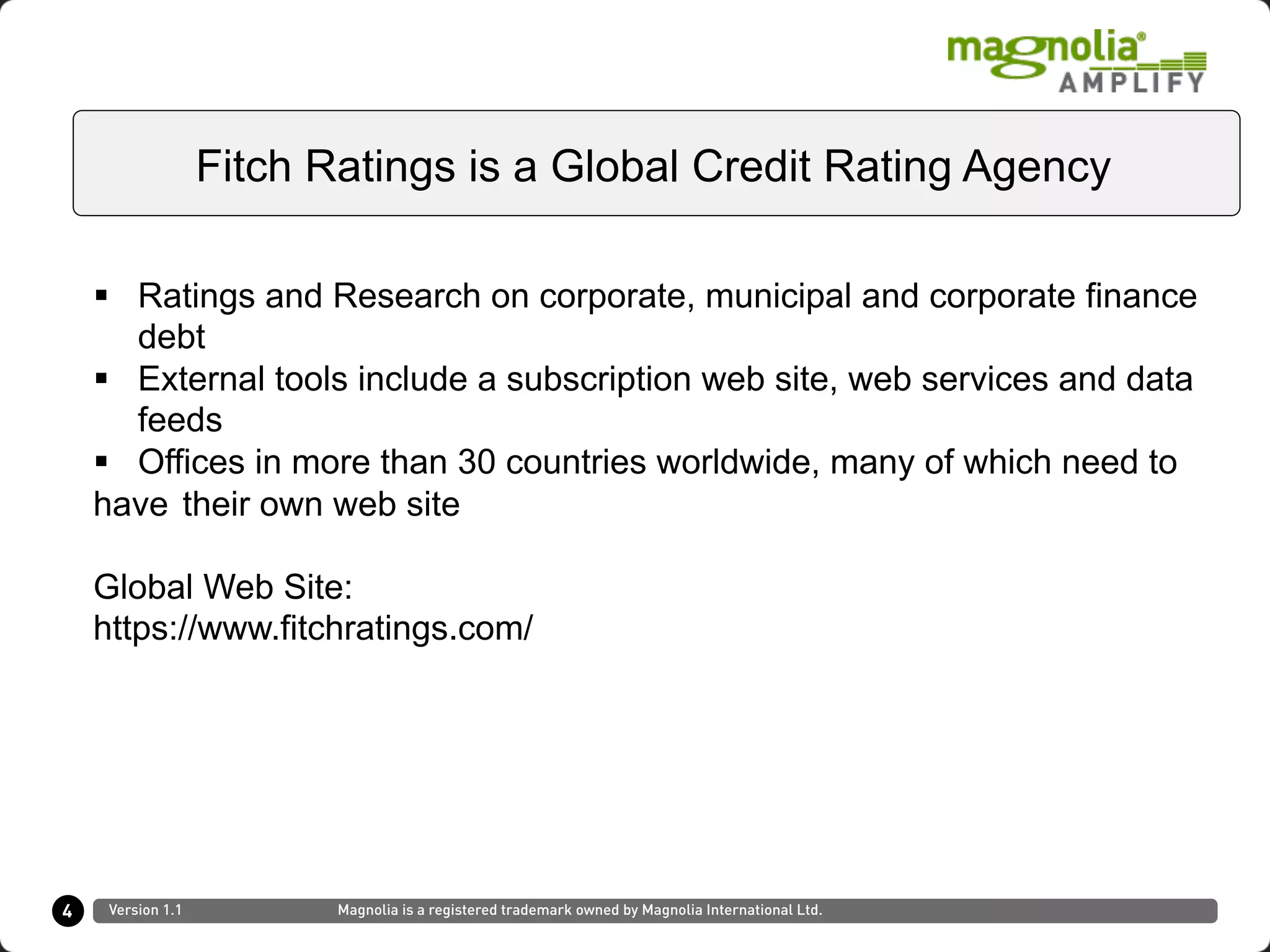 §  Ratings and Research on corporate, municipal and corporate finance
debt
§  External tools include a subscription web site, web services and data
feeds
§  Offices in more than 30 countries worldwide, many of which need to
have their own web site
Global Web Site:
https://www.fitchratings.com/
4
Fitch Ratings is a Global Credit Rating Agency
Version 1.1 Magnolia is a registered trademark owned by Magnolia International Ltd.
 