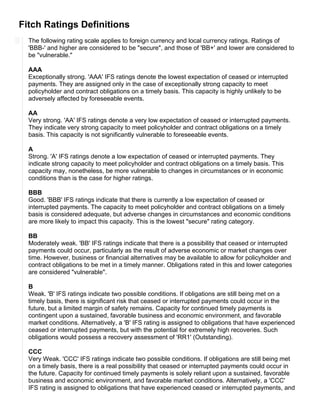 Fitch Ratings Definitions
The following rating scale applies to foreign currency and local currency ratings. Ratings of
'BBB-' and higher are considered to be "secure", and those of 'BB+' and lower are considered to
be "vulnerable."
AAA
Exceptionally strong. 'AAA' IFS ratings denote the lowest expectation of ceased or interrupted
payments. They are assigned only in the case of exceptionally strong capacity to meet
policyholder and contract obligations on a timely basis. This capacity is highly unlikely to be
adversely affected by foreseeable events.
AA
Very strong. 'AA' IFS ratings denote a very low expectation of ceased or interrupted payments.
They indicate very strong capacity to meet policyholder and contract obligations on a timely
basis. This capacity is not significantly vulnerable to foreseeable events.
A
Strong. 'A' IFS ratings denote a low expectation of ceased or interrupted payments. They
indicate strong capacity to meet policyholder and contract obligations on a timely basis. This
capacity may, nonetheless, be more vulnerable to changes in circumstances or in economic
conditions than is the case for higher ratings.
BBB
Good. 'BBB' IFS ratings indicate that there is currently a low expectation of ceased or
interrupted payments. The capacity to meet policyholder and contract obligations on a timely
basis is considered adequate, but adverse changes in circumstances and economic conditions
are more likely to impact this capacity. This is the lowest "secure" rating category.
BB
Moderately weak. 'BB' IFS ratings indicate that there is a possibility that ceased or interrupted
payments could occur, particularly as the result of adverse economic or market changes over
time. However, business or financial alternatives may be available to allow for policyholder and
contract obligations to be met in a timely manner. Obligations rated in this and lower categories
are considered "vulnerable".
B
Weak. 'B' IFS ratings indicate two possible conditions. If obligations are still being met on a
timely basis, there is significant risk that ceased or interrupted payments could occur in the
future, but a limited margin of safety remains. Capacity for continued timely payments is
contingent upon a sustained, favorable business and economic environment, and favorable
market conditions. Alternatively, a 'B' IFS rating is assigned to obligations that have experienced
ceased or interrupted payments, but with the potential for extremely high recoveries. Such
obligations would possess a recovery assessment of 'RR1' (Outstanding).
CCC
Very Weak. 'CCC' IFS ratings indicate two possible conditions. If obligations are still being met
on a timely basis, there is a real possibility that ceased or interrupted payments could occur in
the future. Capacity for continued timely payments is solely reliant upon a sustained, favorable
business and economic environment, and favorable market conditions. Alternatively, a 'CCC'
IFS rating is assigned to obligations that have experienced ceased or interrupted payments, and
 