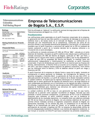 Corporates

 Telecommunications
 Colombia
                                                   Empresa de Telecomunicaciones
 Full Rating Report                                de Bogota S.A., E.S.P.
Ratings                                            Fitch ha afirmado en ‘AAA(col)’ la calificación nacional de largo plazo de la Empresa de
Security Class                    Current Rating   Telecomunicaciones de Bogotá S.A., E.S.P. - ETB
Local Currency IDR                BBB−−
Foreign Currency IDR
National Scale
                                  BBB−−
                                  AAA(col)
                                                   Fundamentos
                                                   Las calificaciones están soportadas en el perfil financiero conservador de la empresa,
IDR − Issuer default rating.
                                                   su generación de flujo de caja libre positivo y su posición de liderazgo en servicios de
                                                   telefonía local y de banda ancha en el mercado de Bogotá. La calificación se ve
Rating Outlook (or Watch)                          atenuada por una intensificación de la competencia, sustitución por parte de los
Stable                                             servicios móviles y una limitada diversificación geográfica y de servicios. La calificación
                                                   considera que el perfil financiero y estructura de capital de la ETB no cambiará de
Financial Data                                     manera sustancial a partir de la reciente decisión de la empresa referente a la
Empresa de Telecomunicaciones de Bogota            vinculación de un socio estratégico.
S.A., E.S.P.
                                                   La calificación en moneda extranjera (FC IDR) de ETB de ‘BBB-’, ubicada en el techo
                            Date      (COP Mil.)
Revenues               12/31/10       1,467,027
                                                   soberano de Colombia, incorpora un perfil crediticio más robusto que la calificación en
EBITDA                 12/31/10        642,264     moneda extranjera (FC IDR) del Distrito de Bogotá, calificado en ‘BB+’ por Fitch, y
EBITDA Margin          12/31/10                    considera que el vínculo entre matriz y subsidiaria es débil y que no hay dependencia.
(%)                                      43.8
Total Assets           12/31/10       4,873,166    A pesar de que ETB es propiedad del Distrito de Bogotá, la empresa tiene una
Total Debt             12/31/10        302,767     administración independiente e históricamente ha mantenido un perfil financiero
Total Debt             12/31/10
/EBITDA(x)                               0.5       conservador. El giro de dividendos por parte de ETB no es material para las finanzas del
FFO Adjusted           12/31/10                    Distrito. Adicionalmente, el Distrito firmó un acuerdo con la empresa, vigente hasta el
Leverage (x)                             0.5
EBITDA/Interest        12/31/10
                                                   año 2013, que busca asegurar buenas prácticas de gobierno corporativo. Fitch estima
Expense(x)                               23.0      que las relaciones entre el Distrito y ETB no deberán afectar el perfil de riesgo y
                                                   financiero de ETB.
Analysts                                           El perfil financiero de la empresa es robusto frente a pares de la región, teniendo en
                                                   consideración el pasivo pensional no fondeado, las contingencias de balance y las
Sergio Rodriguez, CFA                              garantías otorgadas a Colombia Móvil. La generación de flujo de caja libre (FCF), la
52-81-8399-9100
sergio.rodriguez@fitchratings.com
                                                   adecuada posición de liquidez y un perfil de madurez de la deuda manejable sustenta
                                                   la calidad crediticia. Se espera que los ingresos disminuyan en el mediano plazo, en la
Natalia O’Byrne                                    medida que la menor generación de ingresos de telefonía local y de larga distancia se
57-1-3269999                                       verá compensada parcialmente con el crecimiento en los ingresos de datos e Internet.
natalia.obyrne@fitchratings.com                    Sin embargo, la generación de flujo de caja de operaciones (FFO) debería brindarle a la
                                                   empresa la flexibilidad para mantener una estructura de capital estable ante un
Related Research                                   debilitamiento de los resultados operativos.
                                                   La calidad crediticia de ETB se basa en una generación de flujo de caja fuerte,
Applicable Criteria
• ‘Metodología  de   Calificación  de              resultado de su posición como operador incumbente en Bogotá, mercado que está
  Empresas no Financieras’ (Noviembre              sometido a fuertes presiones competitivas. La generación de FCF le da la flexibilidad
  24, 2009)                                        financiera para mantener un perfil crediticio estable, aun con la tendencia al
                                                   debilitamiento de los resultados operativos. La compañía tiene una cobertura estimada
                                                   del 74% de las líneas en servicio en Bogotá, con una extensa cobertura de red que le
                                                   permite ofrecer múltiples servicios al segmento corporativo ubicado en Bogotá con
                                                   operaciones nacionales. En los últimos dos años, la competencia en el mercado de
                                                   Bogotá se ha intensificado por parte de Telmex, en la medida en que ha ganado
                                                   participación de mercado a expensas de ETB. La empresa ha desarrollado ofertas de
                                                   servicio empaquetadas tendientes a fidelizar a sus clientes del segmento residencial, lo
                                                   que incluye un acuerdo con DirecTV que busca compensar las presiones competitivas.


      www.fitchratings.com                                                                                                  Abril 1, 2011
 