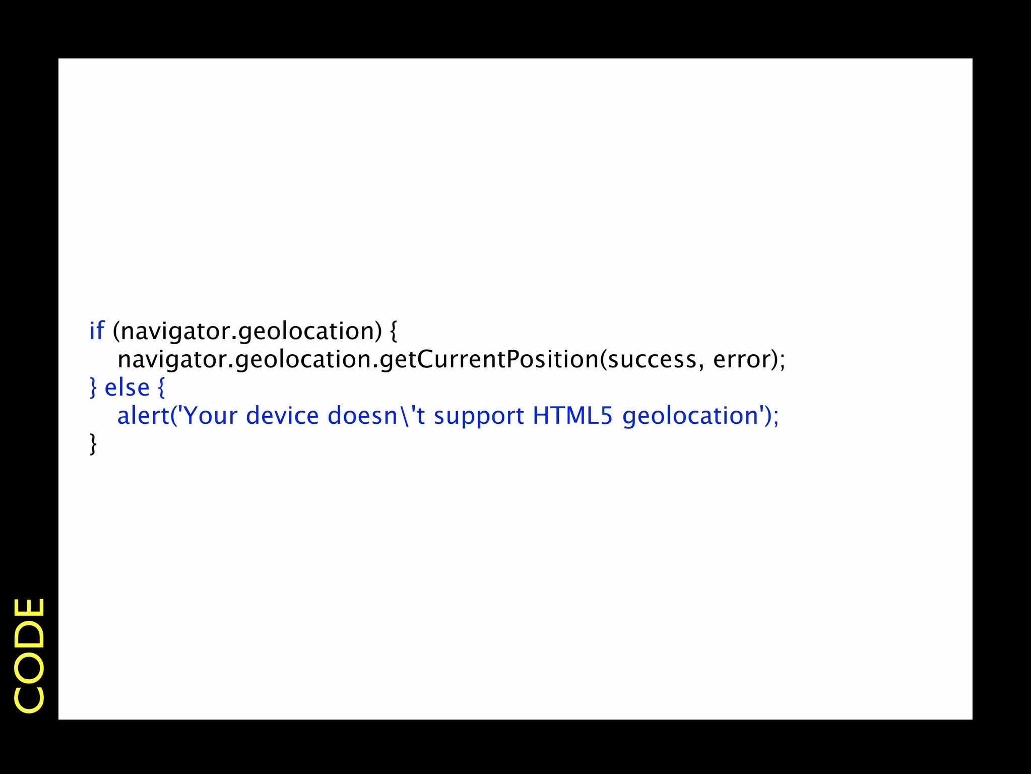 if (navigator.geolocation) {
       
 navigator.geolocation.getCurrentPosition(success, error);
       } else {
       
 alert('Your device doesn't support HTML5 geolocation');
       }
CODE
 