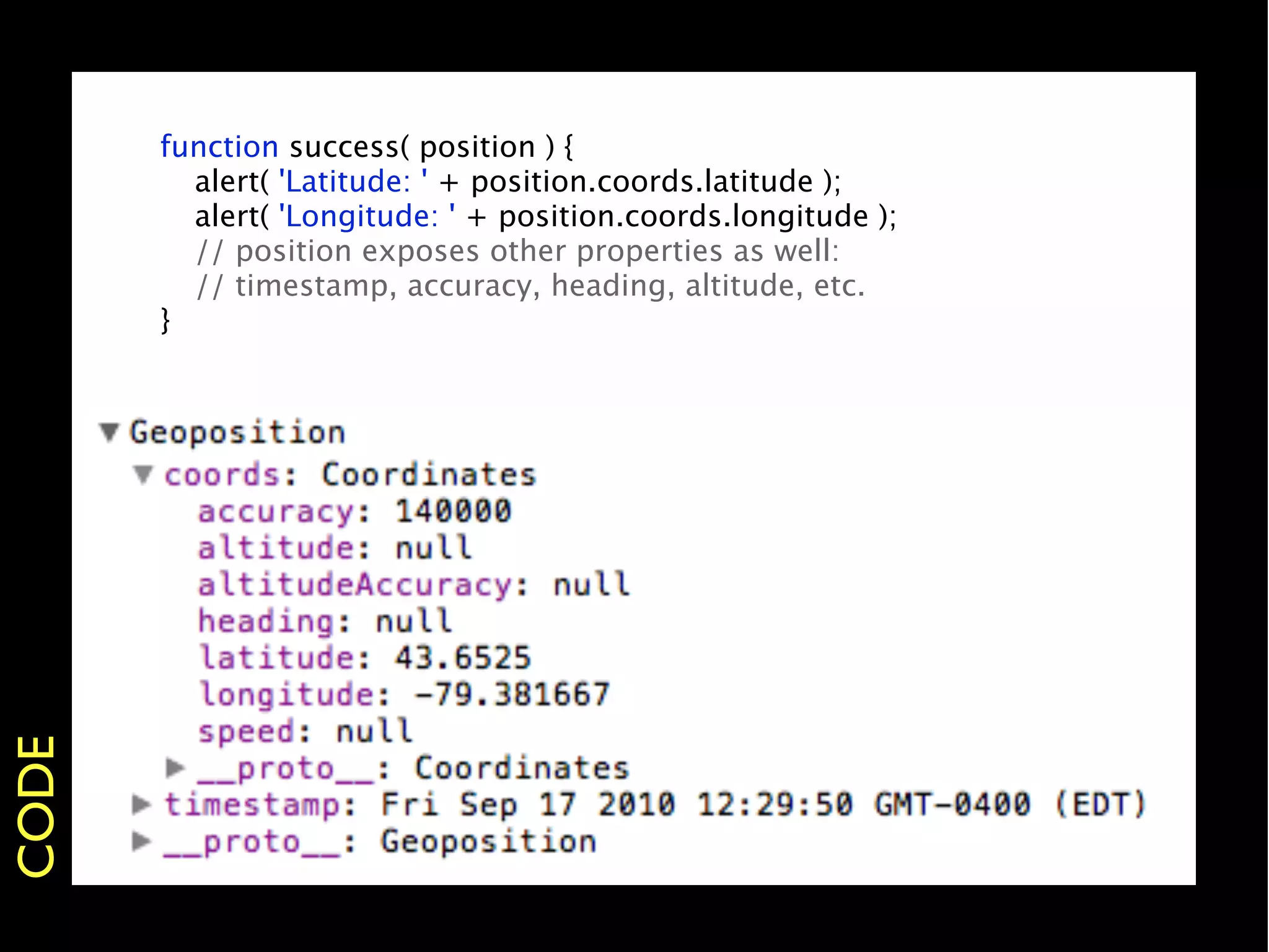 function success( position ) {
       
 alert( 'Latitude: ' + position.coords.latitude );
       
 alert( 'Longitude: ' + position.coords.longitude );
       
 // position exposes other properties as well:
       
 // timestamp, accuracy, heading, altitude, etc.
       }
CODE
 