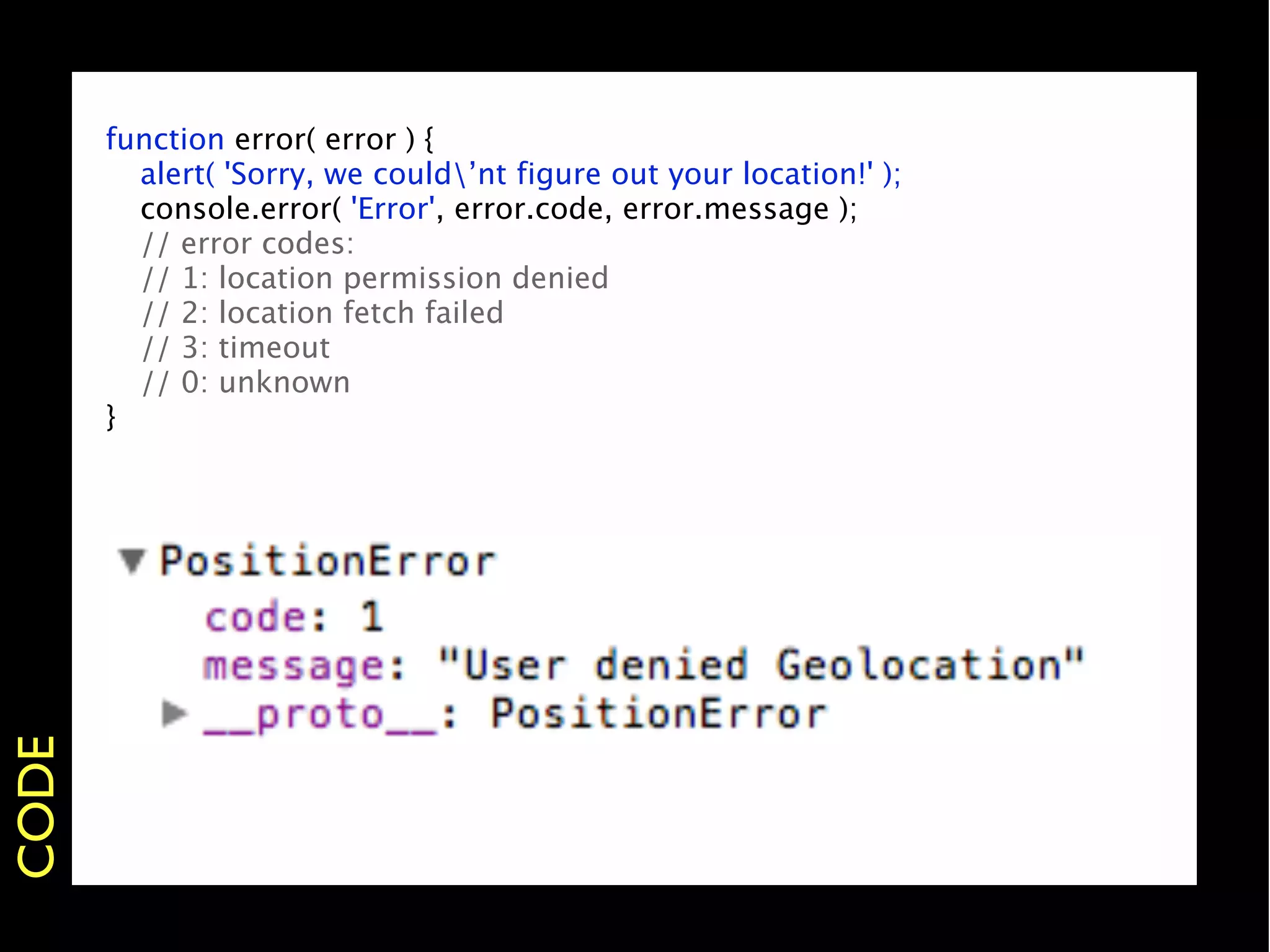 function error( error ) {
       
 alert( 'Sorry, we could’nt figure out your location!' );
       
 console.error( 'Error', error.code, error.message );
       
 // error codes:
       
 // 1: location permission denied
       
 // 2: location fetch failed
       
 // 3: timeout
       
 // 0: unknown
       }
CODE
 