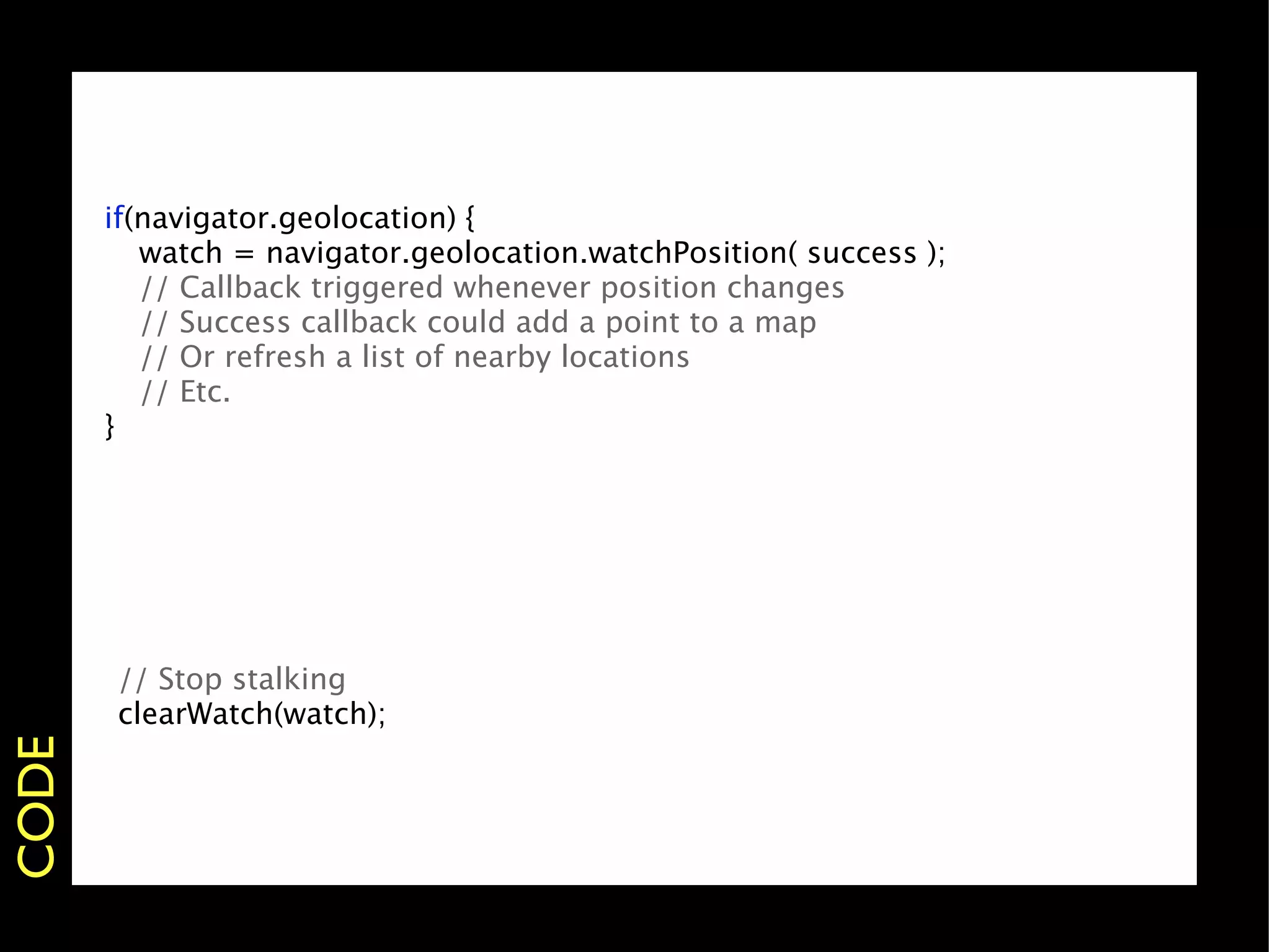 if(navigator.geolocation) {
       
 watch = navigator.geolocation.watchPosition( success );
       
 // Callback triggered whenever position changes
       
 // Success callback could add a point to a map
       
 // Or refresh a list of nearby locations
       
 // Etc.
       }




       // Stop stalking
       clearWatch(watch);
CODE
 