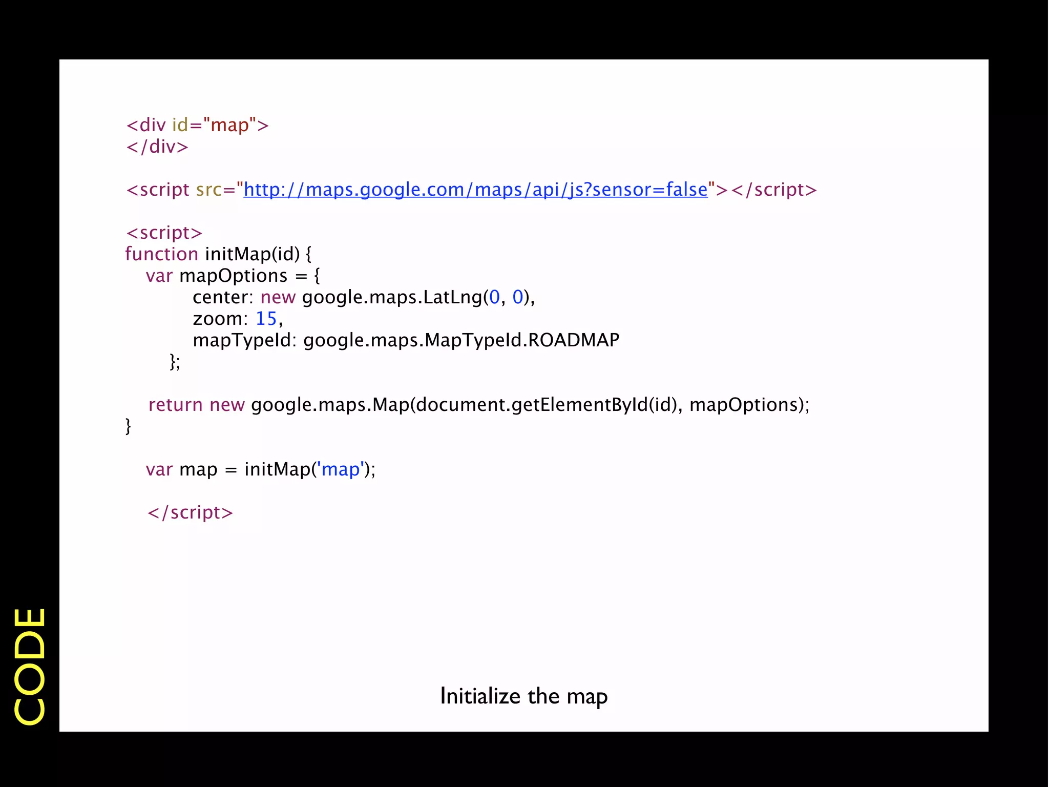 <div id="map">
           </div>

           <script src="http://maps.google.com/maps/api/js?sensor=false"></script>

           <script>
           function initMap(id) {
           
 var mapOptions = {
       
           center: new google.maps.LatLng(0, 0),
       
           zoom: 15,
       
           mapTypeId: google.maps.MapTypeId.ROADMAP
       
        };

               return new google.maps.Map(document.getElementById(id), mapOptions);
           }
       
       
       var map = initMap('map');
       
       
       </script>
CODE




                                            Initialize the map
 