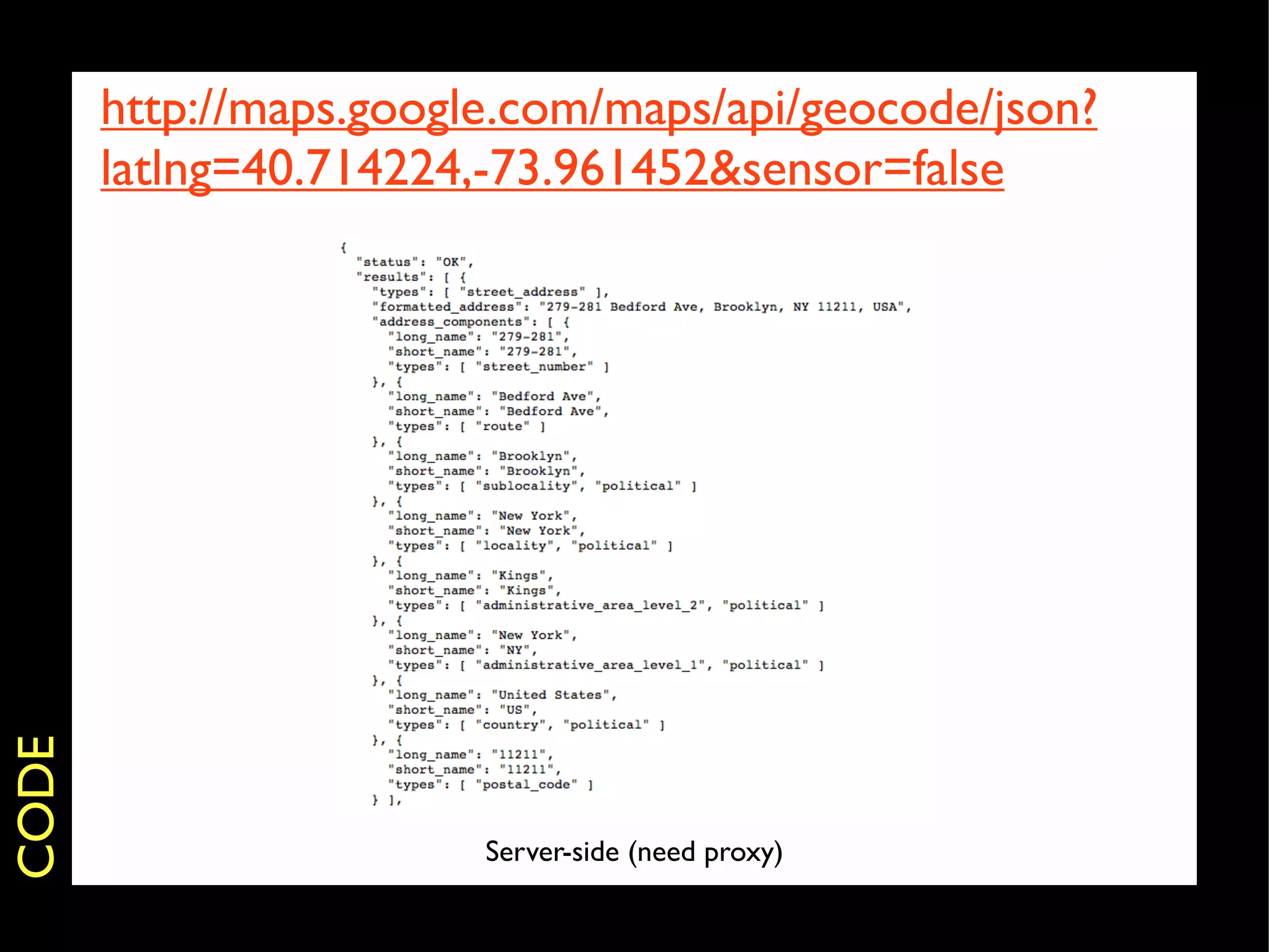 http://maps.google.com/maps/api/geocode/json?
       latlng=40.714224,-73.961452&sensor=false
CODE




                        Server-side (need proxy)
 