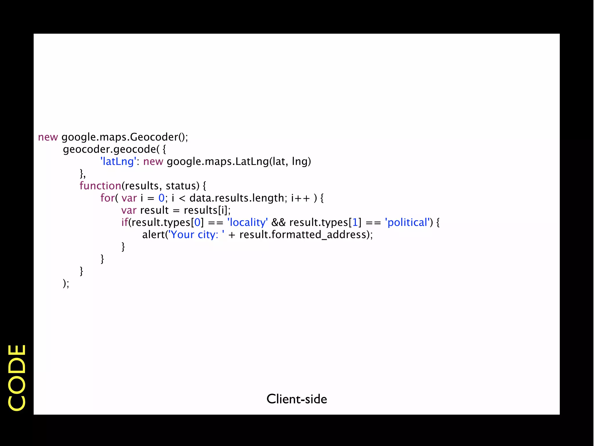 new   google.maps.Geocoder();
       
     geocoder.geocode( {
       
     
 
    'latLng': new google.maps.LatLng(lat, lng)
       
     
 },
       
     
 function(results, status) {
       
     
 
    for( var i = 0; i < data.results.length; i++ ) {
       
     
 
    
    var result = results[i];
       
     
 
    
    if(result.types[0] == 'locality' && result.types[1] == 'political') {
       
     
 
    
    
    alert('Your city: ' + result.formatted_address);
       
     
 
    
    }
       
     
 
    }
       
     
 }
       
     );
CODE




                                                        Client-side
 