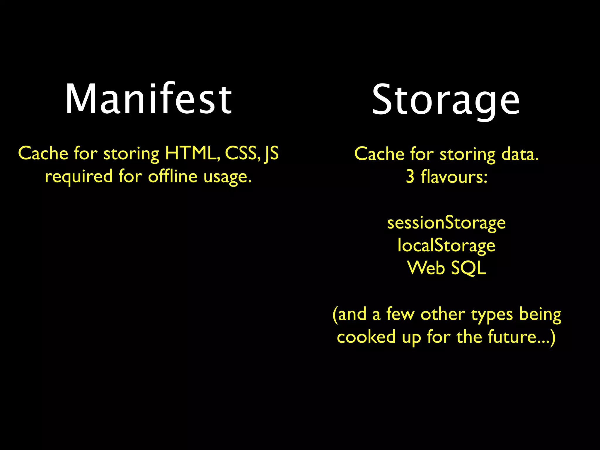 Manifest                         Storage
Cache for storing HTML, CSS, JS     Cache for storing data.
  required for ofﬂine usage.             3 ﬂavours:

                                        sessionStorage
                                         localStorage
                                          Web SQL

                                  (and a few other types being
                                   cooked up for the future...)
 