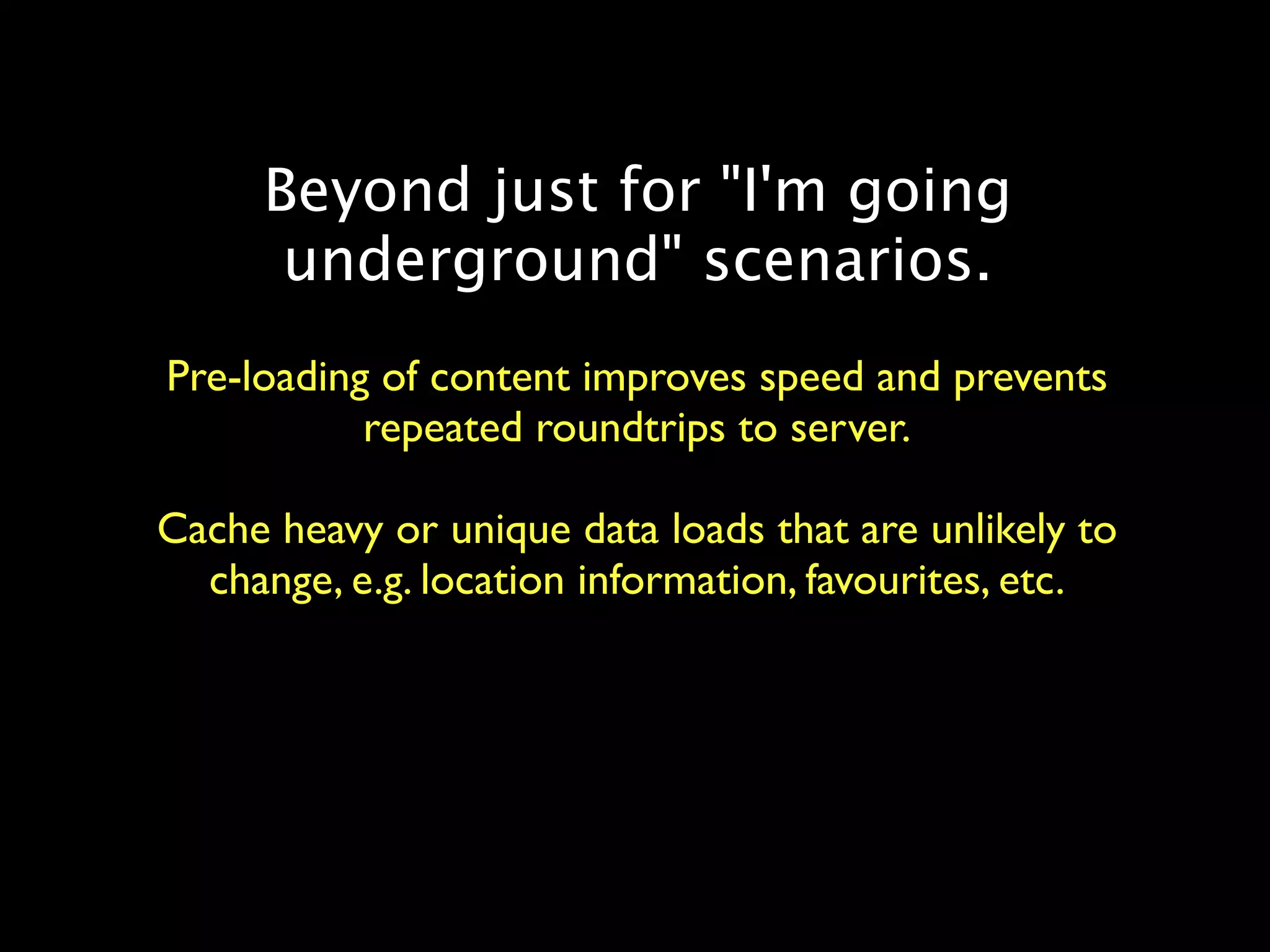 Beyond just for "I'm going
      underground" scenarios.
Pre-loading of content improves speed and prevents
           repeated roundtrips to server.

Cache heavy or unique data loads that are unlikely to
  change, e.g. location information, favourites, etc.
 