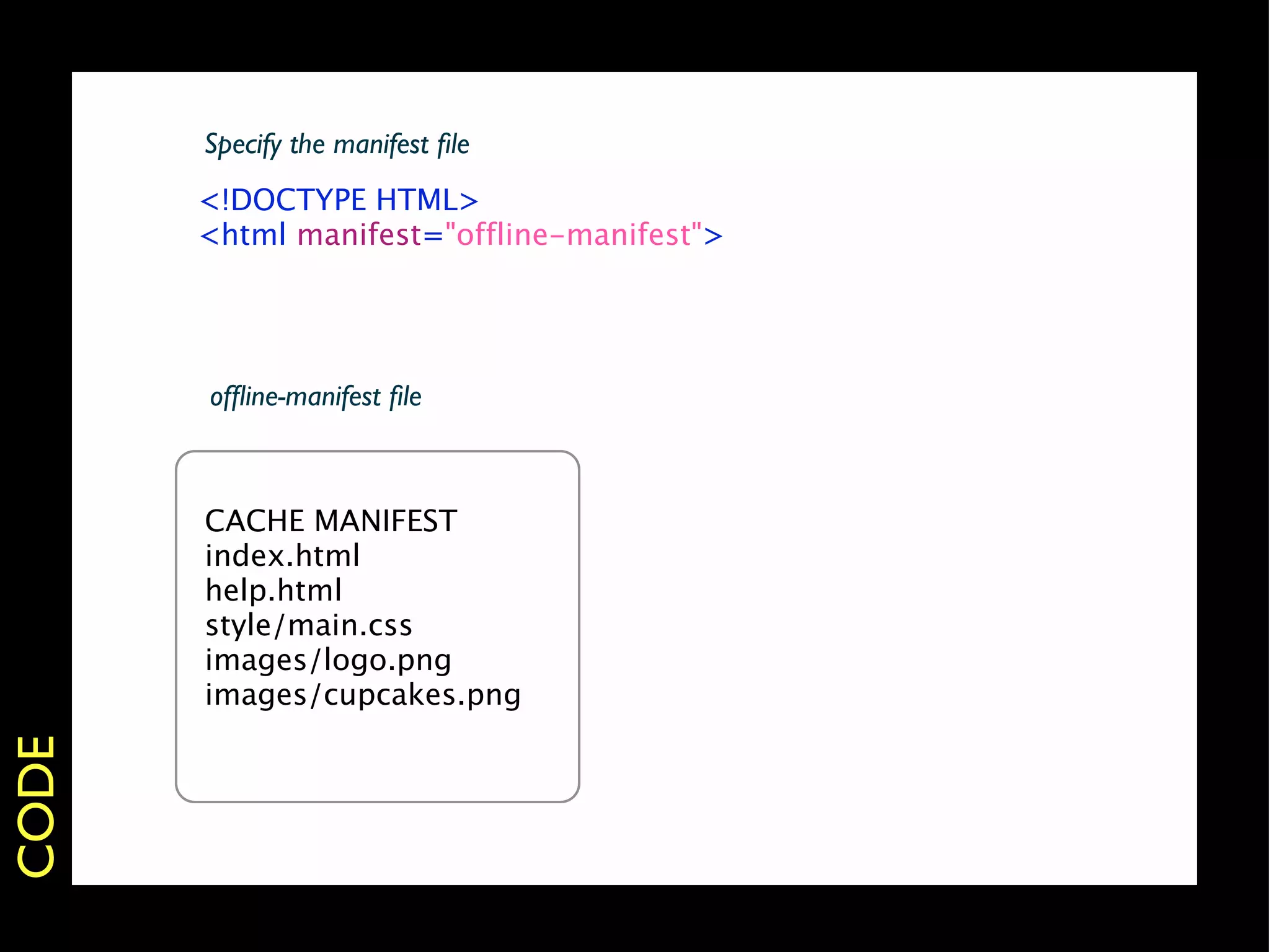 Specify the manifest ﬁle
       <!DOCTYPE HTML>
       <html manifest="offline-manifest">




       ofﬂine-manifest ﬁle



       CACHE MANIFEST
       index.html
       help.html
       style/main.css
       images/logo.png
       images/cupcakes.png
CODE
 