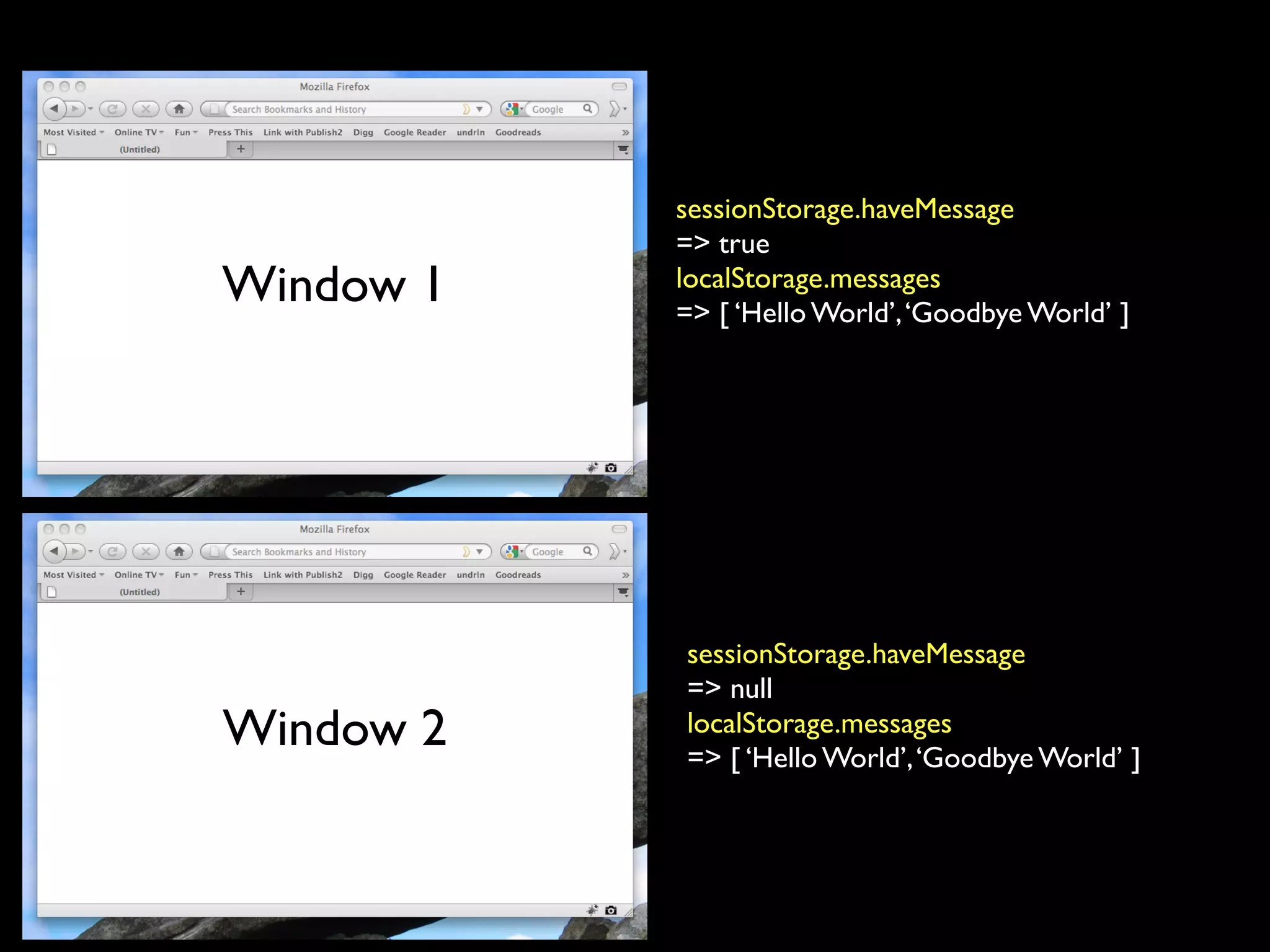sessionStorage.haveMessage
           => true
Window 1   localStorage.messages
           => [ ‘Hello World’, ‘Goodbye World’ ]




           sessionStorage.haveMessage
           => null
Window 2   localStorage.messages
           => [ ‘Hello World’, ‘Goodbye World’ ]
 