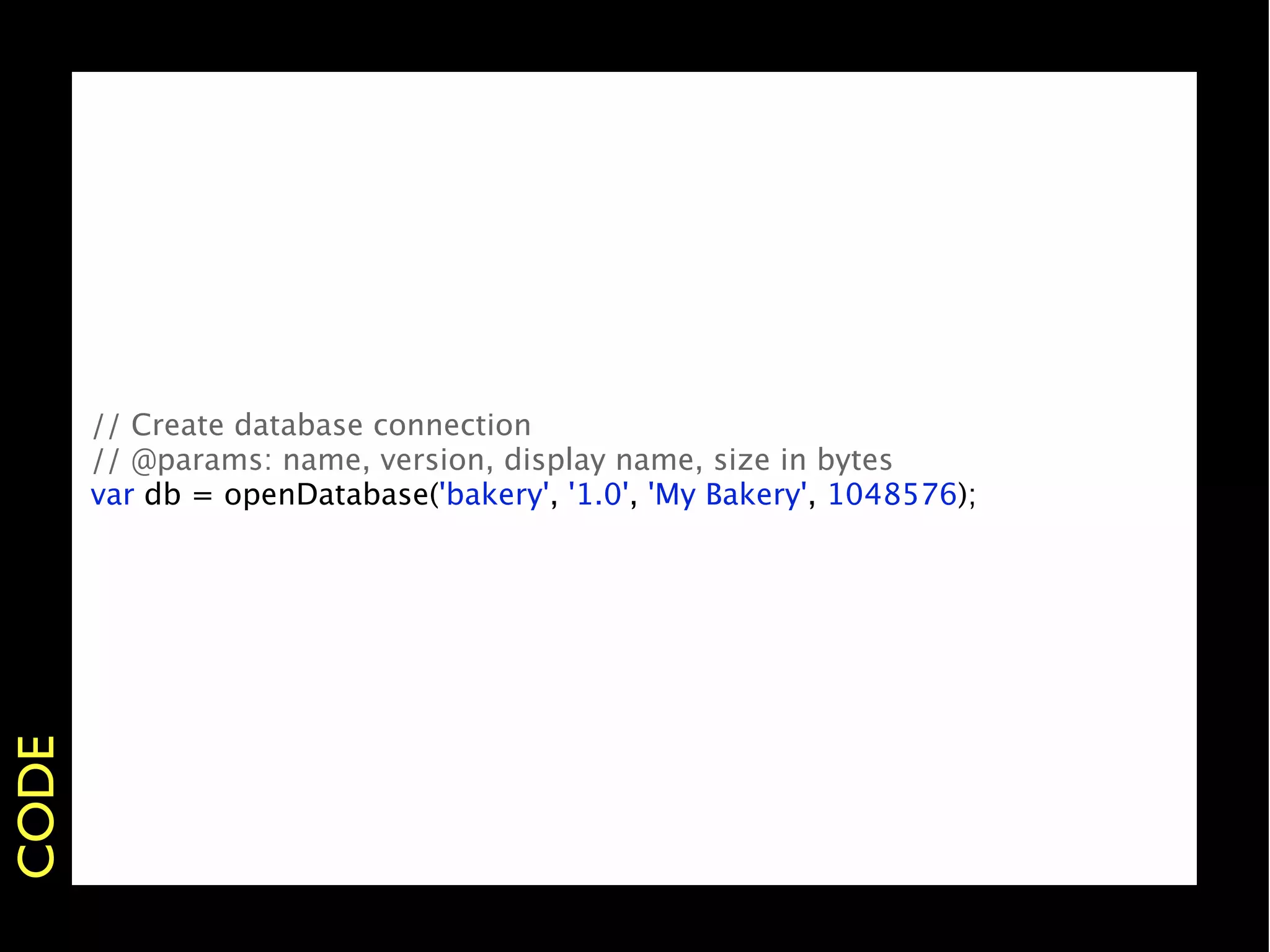 // Create database connection
       // @params: name, version, display name, size in bytes
       var db = openDatabase('bakery', '1.0', 'My Bakery', 1048576);
CODE
 