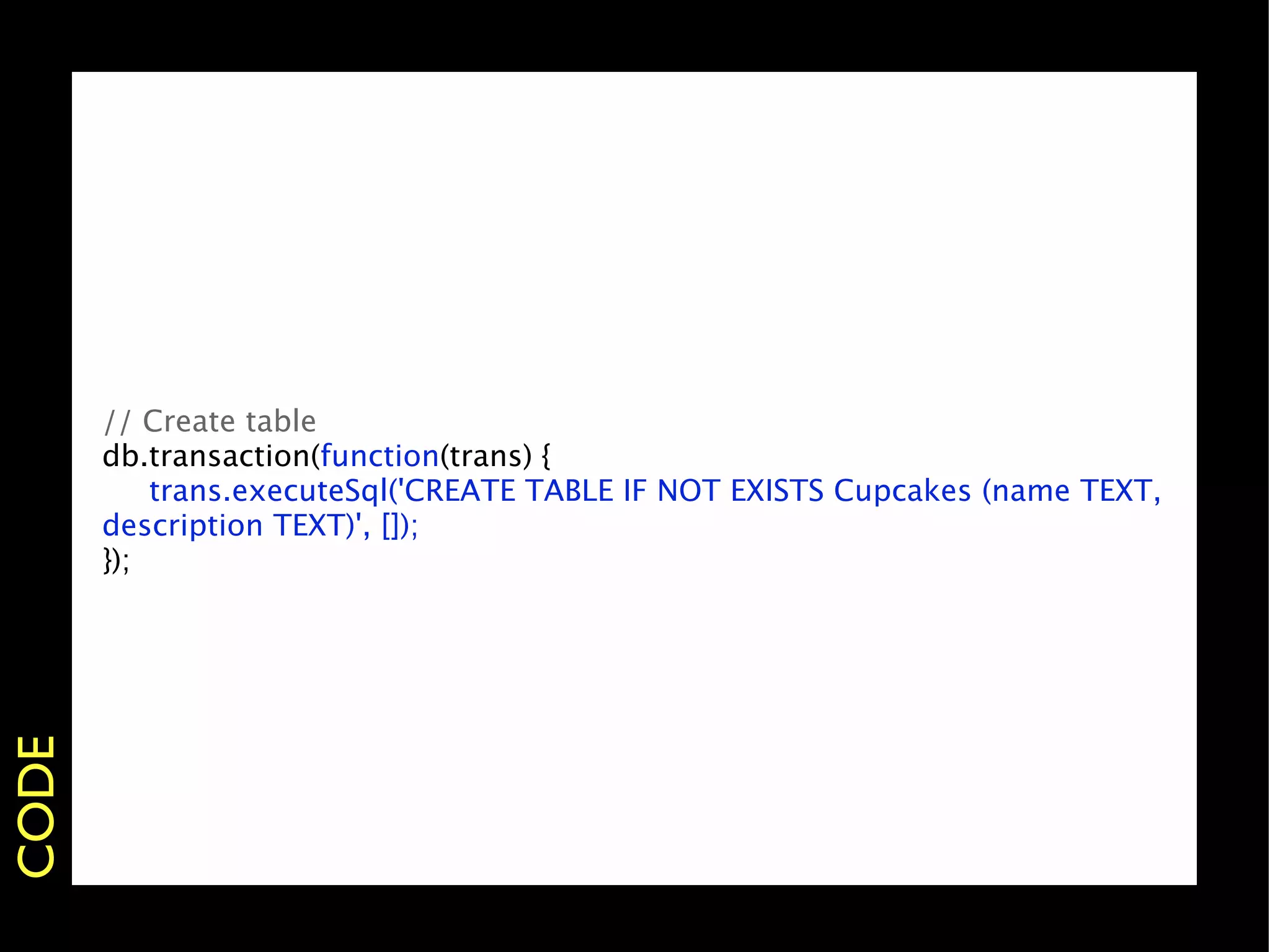 // Create table
       db.transaction(function(trans) {
           trans.executeSql('CREATE TABLE IF NOT EXISTS Cupcakes (name TEXT,
       description TEXT)', []);
       });
CODE
 
