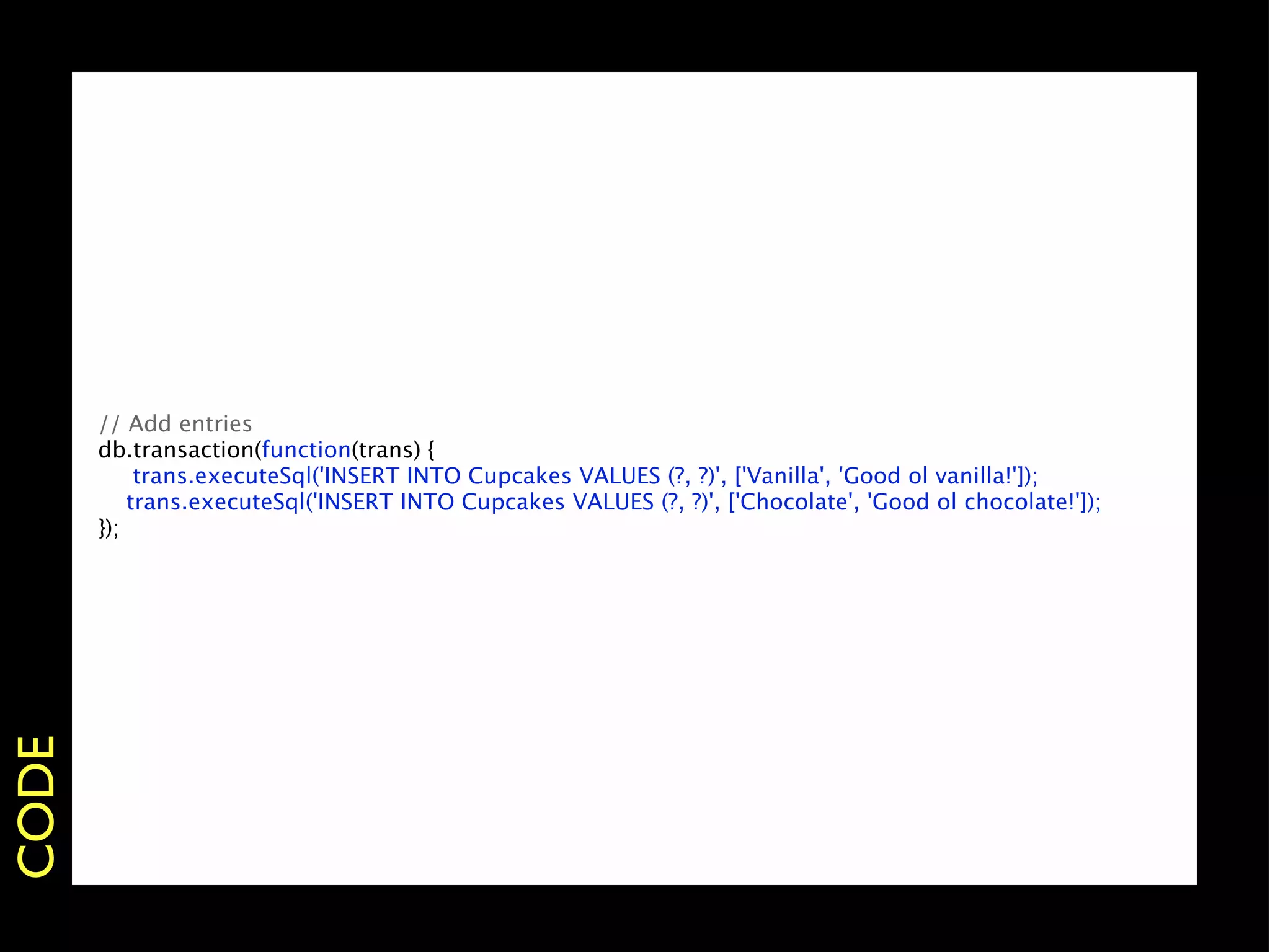 // Add entries
       db.transaction(function(trans) {
       
 trans.executeSql('INSERT INTO Cupcakes VALUES (?, ?)', ['Vanilla', 'Good ol vanilla!']);
           trans.executeSql('INSERT INTO Cupcakes VALUES (?, ?)', ['Chocolate', 'Good ol chocolate!']);
       });
CODE
 