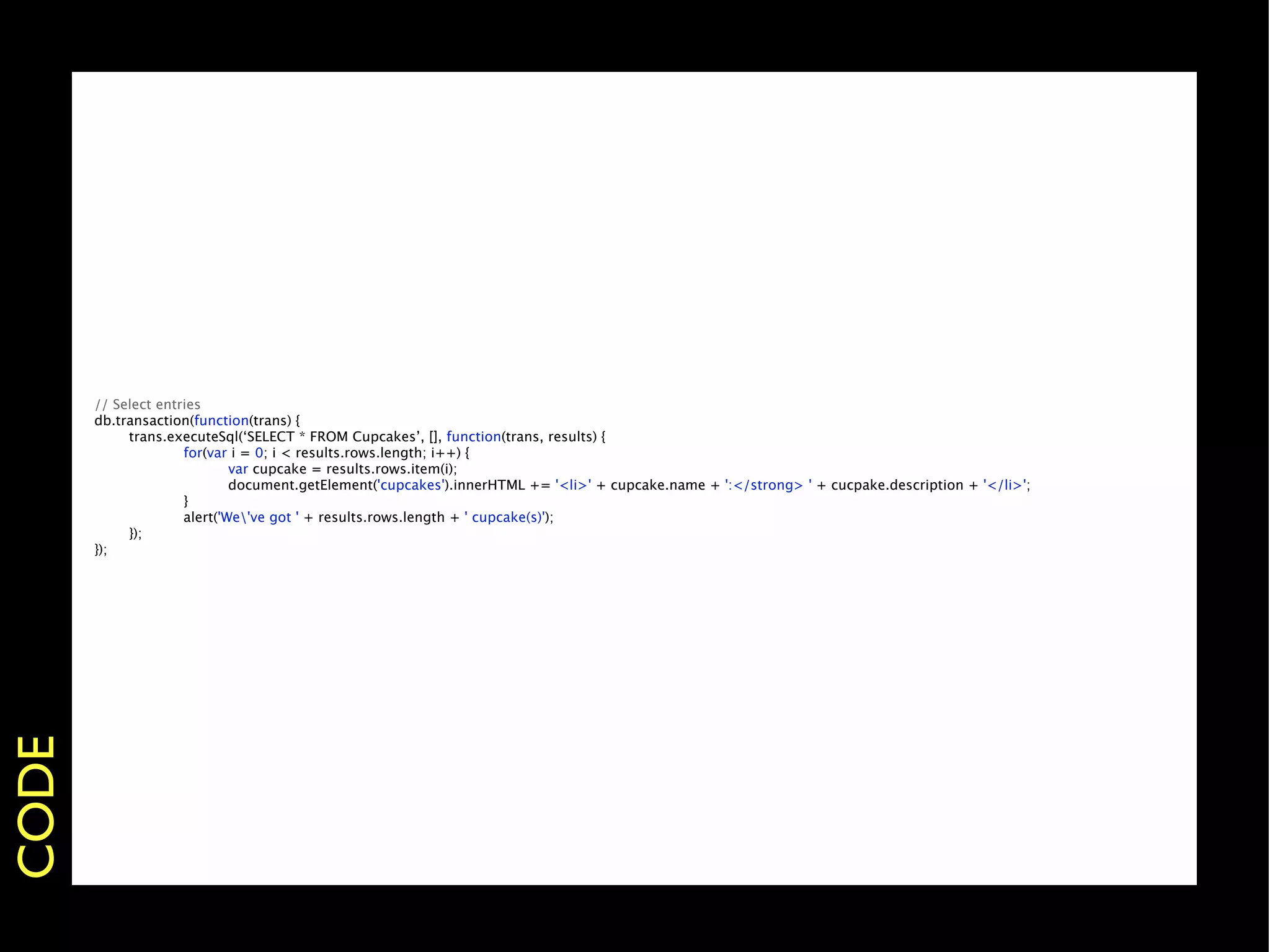 // Select entries
       db.transaction(function(trans) {
       
    trans.executeSql(‘SELECT * FROM Cupcakes’, [], function(trans, results) {
       
    
        for(var i = 0; i < results.rows.length; i++) {
       
    
        
       var cupcake = results.rows.item(i);
       
    
        
       document.getElement('cupcakes').innerHTML += '<li>' + cupcake.name + ':</strong> ' + cucpake.description + '</li>';
       
    
        }
       
    
        alert('We've got ' + results.rows.length + ' cupcake(s)');
       
    });
       });
CODE
 