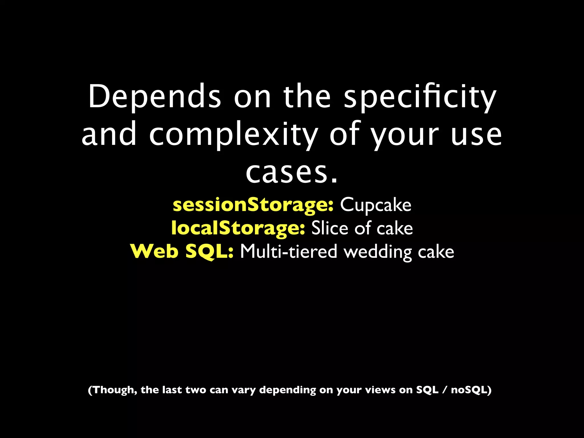 Depends on the speciﬁcity
and complexity of your use
         cases.
          sessionStorage: Cupcake
         localStorage: Slice of cake
       Web SQL: Multi-tiered wedding cake




(Though, the last two can vary depending on your views on SQL / noSQL)
 