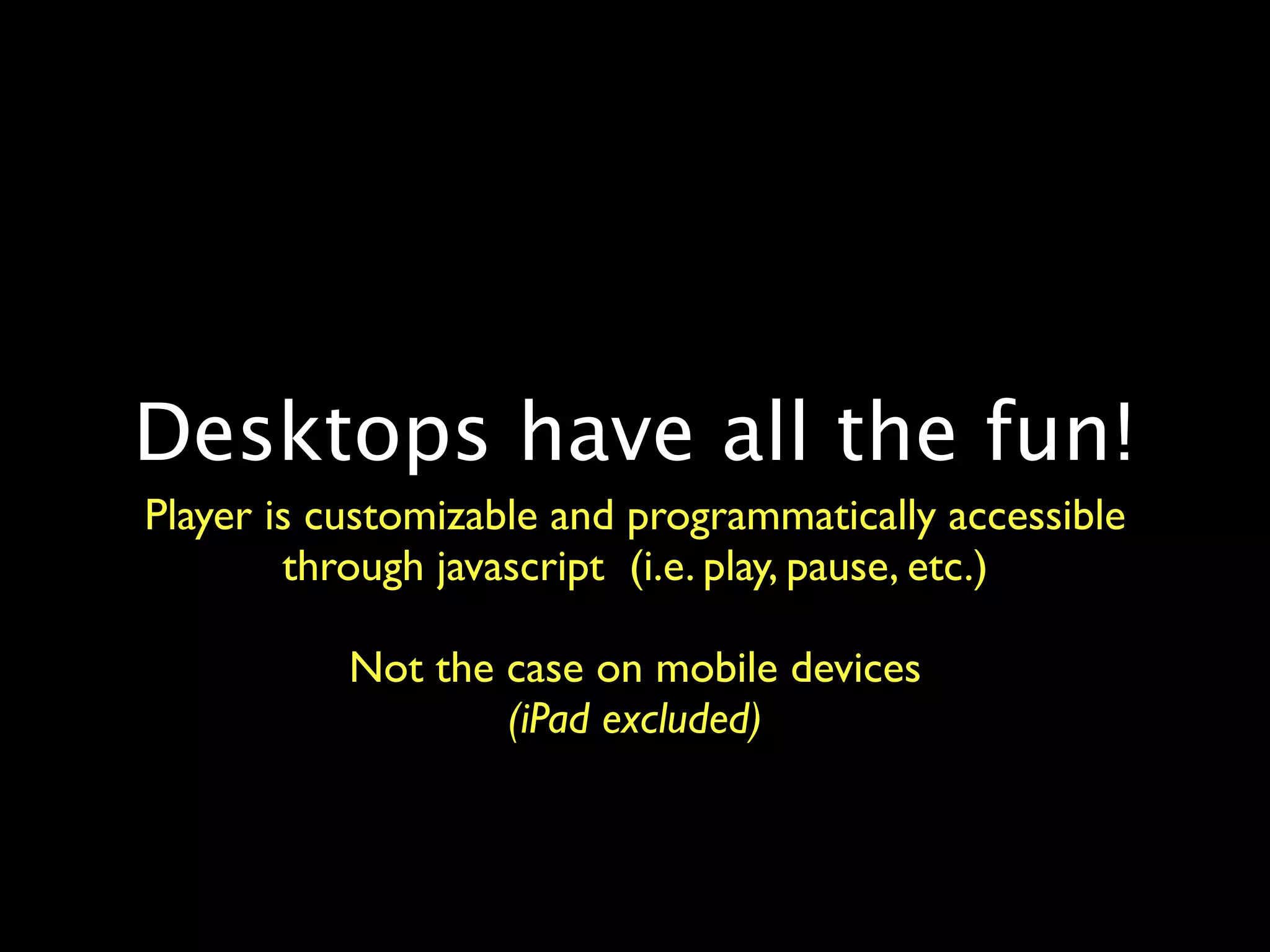 Desktops have all the fun!
Player is customizable and programmatically accessible
        through javascript (i.e. play, pause, etc.)

           Not the case on mobile devices
                   (iPad excluded)
 