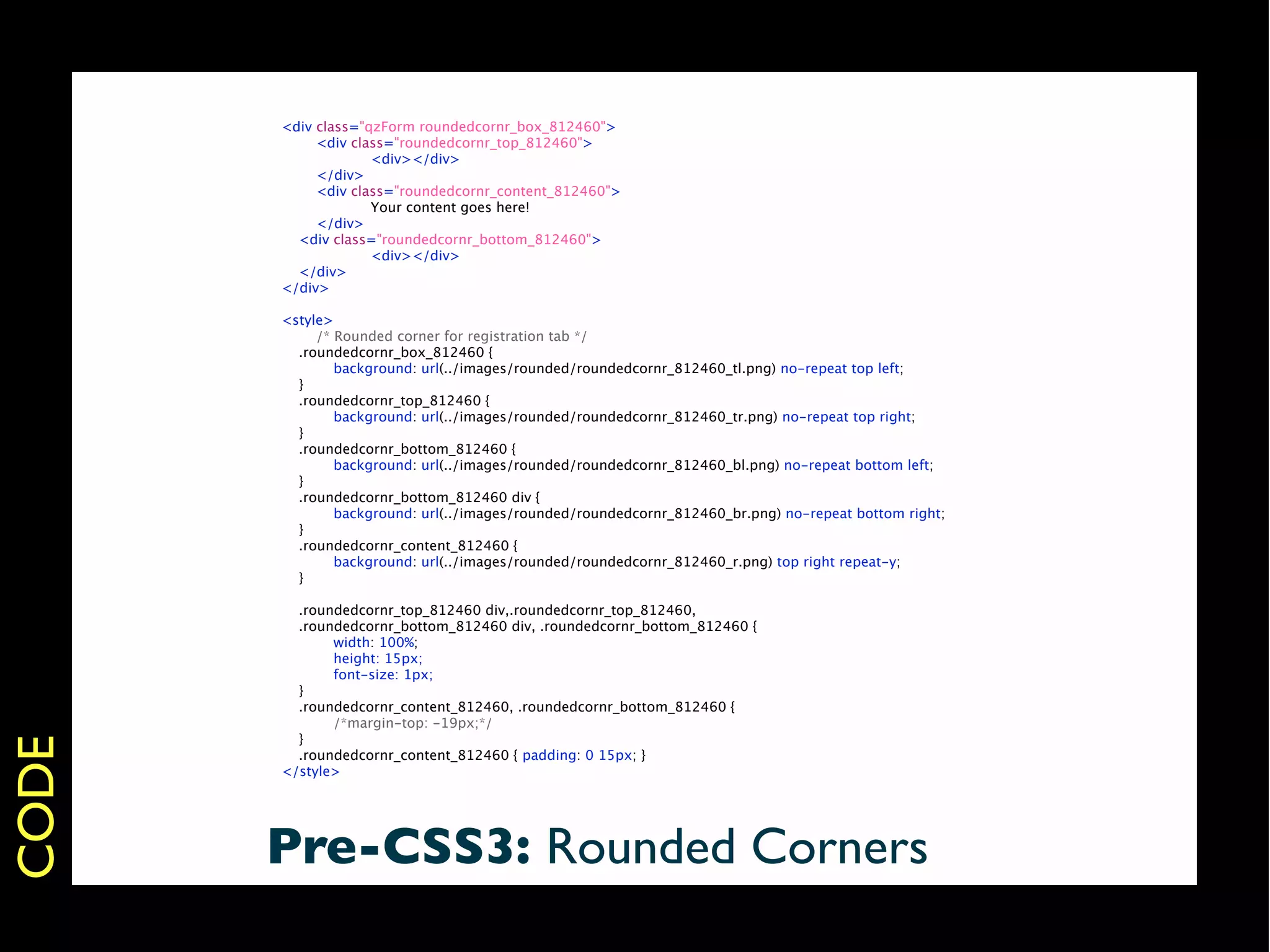<div class="qzForm roundedcornr_box_812460">
       
    <div class="roundedcornr_top_812460">
       
    
       <div></div>
       
    </div>
       
    <div class="roundedcornr_content_812460">
       
    
       Your content goes here!
       
    </div>
         <div class="roundedcornr_bottom_812460">
       
    
       <div></div>
         </div>
       </div>

       <style>
       
    /* Rounded corner for registration tab */
         .roundedcornr_box_812460 {
       
       background: url(../images/rounded/roundedcornr_812460_tl.png) no-repeat top left;
         }
         .roundedcornr_top_812460 {
       
       background: url(../images/rounded/roundedcornr_812460_tr.png) no-repeat top right;
         }
         .roundedcornr_bottom_812460 {
       
       background: url(../images/rounded/roundedcornr_812460_bl.png) no-repeat bottom left;
         }
         .roundedcornr_bottom_812460 div {
       
       background: url(../images/rounded/roundedcornr_812460_br.png) no-repeat bottom right;
         }
         .roundedcornr_content_812460 {
       
       background: url(../images/rounded/roundedcornr_812460_r.png) top right repeat-y;
         }

         .roundedcornr_top_812460 div,.roundedcornr_top_812460,
         .roundedcornr_bottom_812460 div, .roundedcornr_bottom_812460 {
       
      width: 100%;
       
      height: 15px;
       
      font-size: 1px;
         }
         .roundedcornr_content_812460, .roundedcornr_bottom_812460 {
       
      /*margin-top: -19px;*/
         }
CODE




         .roundedcornr_content_812460 { padding: 0 15px; }
       </style>




       Pre-CSS3: Rounded Corners
 