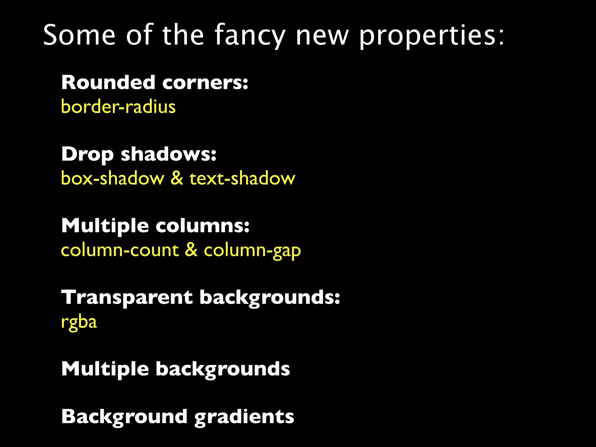 Some of the fancy new properties:
 Rounded corners:
 border-radius

 Drop shadows:
 box-shadow & text-shadow

 Multiple columns:
 column-count & column-gap

 Transparent backgrounds:
 rgba

 Multiple backgrounds

 Background gradients
 