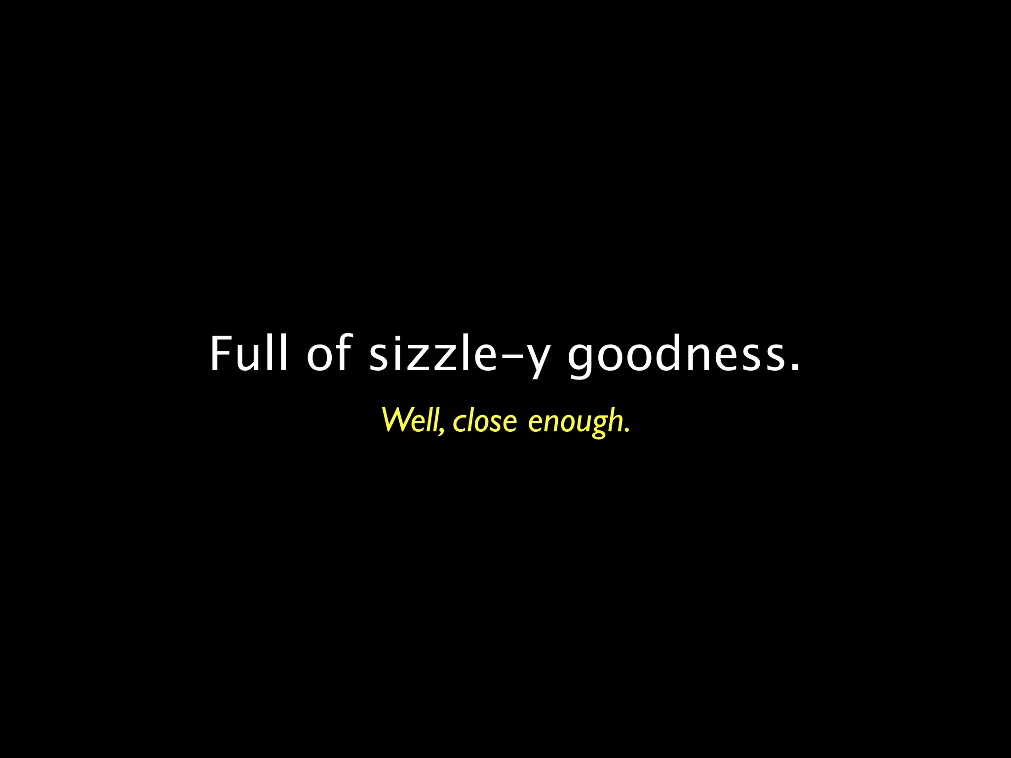 Full of sizzle-y goodness.
       Well, close enough.
 