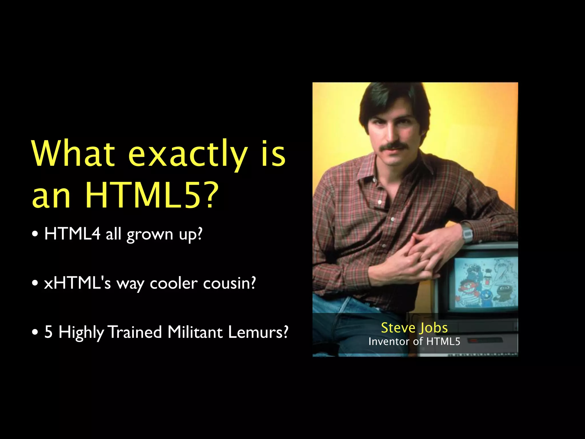 What exactly is
an HTML5?
• HTML4 all grown up?

• xHTML's way cooler cousin?

• 5 Highly Trained Militant Lemurs?     Steve Jobs
                                      Inventor of HTML5
 