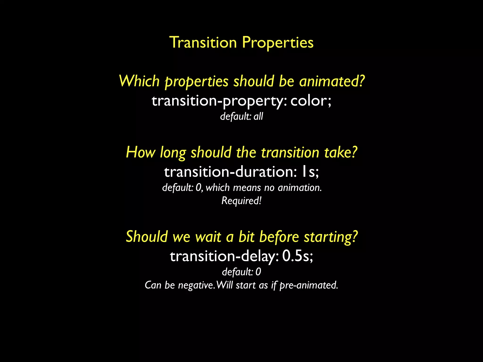 Transition Properties

Which properties should be animated?
    transition-property: color;
                      default: all


 How long should the transition take?
      transition-duration: 1s;
        default: 0, which means no animation.
                       Required!


 Should we wait a bit before starting?
       transition-delay: 0.5s;
                      default: 0
    Can be negative. Will start as if pre-animated.
 