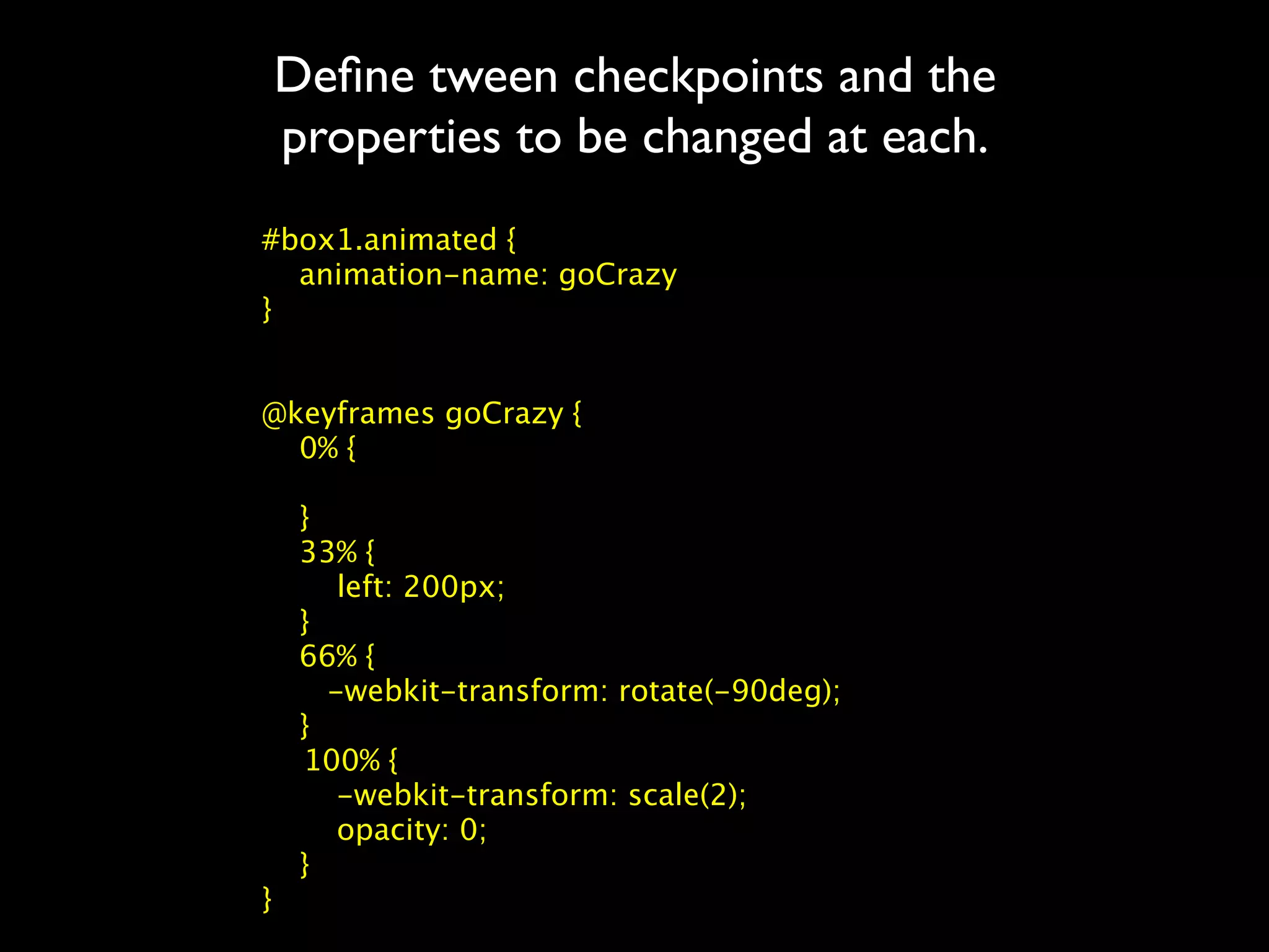 Deﬁne tween checkpoints and the
properties to be changed at each.
#box1.animated {
  animation-name: goCrazy
}


@keyframes goCrazy {
  0% {

  }
  33% {
     left: 200px;
  }
  66% {
    -webkit-transform: rotate(-90deg);
  }

 100% {
     -webkit-transform: scale(2);
     opacity: 0;
  }
}
 