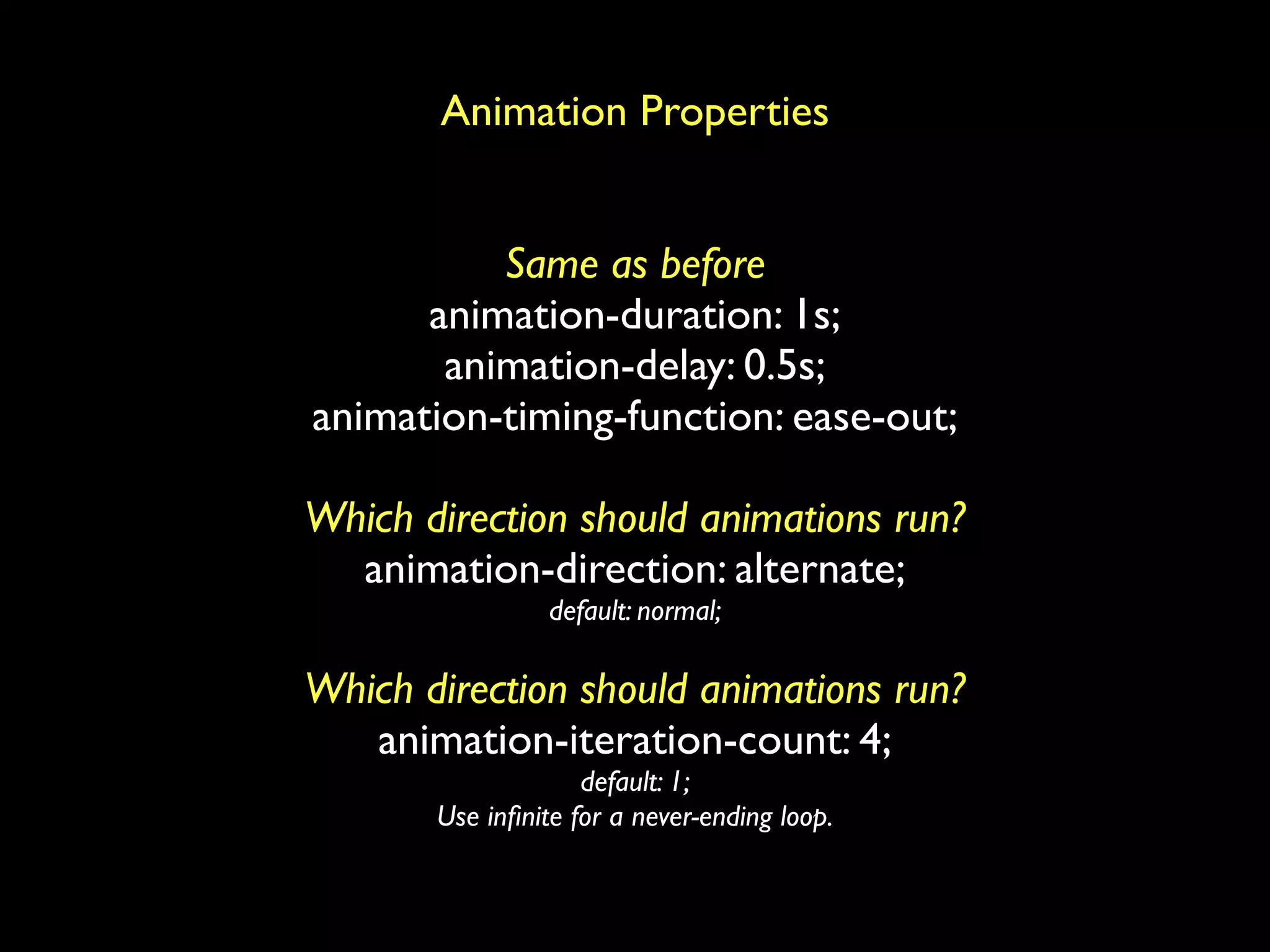 Animation Properties


          Same as before
      animation-duration: 1s;
       animation-delay: 0.5s;
animation-timing-function: ease-out;

Which direction should animations run?
  animation-direction: alternate;
                 default: normal;

Which direction should animations run?
   animation-iteration-count: 4;
                    default: 1;
       Use inﬁnite for a never-ending loop.
 