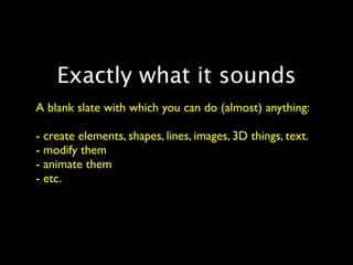 Exactly what it sounds
A blank slate with which you can do (almost) anything:

- create elements, shapes, lines, images, 3D things, text.
- modify them
- animate them
- etc.
 