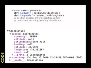 function success( position ) {
       
 alert( 'Latitude: ' + position.coords.latitude );
       
 alert( 'Longitude: ' + position.coords.longitude );
       
 // position exposes other properties as well:
       
 // timestamp, accuracy, heading, altitude, etc.
       }
CODE
 
