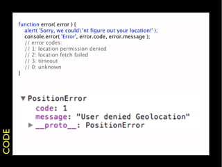 function error( error ) {
       
 alert( 'Sorry, we could’nt figure out your location!' );
       
 console.error( 'Error', error.code, error.message );
       
 // error codes:
       
 // 1: location permission denied
       
 // 2: location fetch failed
       
 // 3: timeout
       
 // 0: unknown
       }
CODE
 
