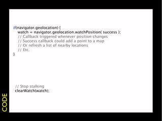 if(navigator.geolocation) {
       
 watch = navigator.geolocation.watchPosition( success );
       
 // Callback triggered whenever position changes
       
 // Success callback could add a point to a map
       
 // Or refresh a list of nearby locations
       
 // Etc.
       }




       // Stop stalking
       clearWatch(watch);
CODE
 