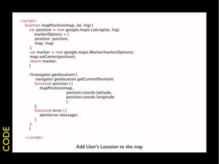 <script>
         function mapPosition(map, lat, lng) {
         
 var position = new google.maps.LatLng(lat, lng);
       
       markerOptions = {
                position: position,
                map: map
            };
            var marker = new google.maps.Marker(markerOptions);
            map.setCenter(position);
            return marker;
       
    }
       
    
       
    if(navigator.geolocation) {
       
    
 navigator.geolocation.getCurrentPosition(
                function( position ) {
                   mapPosition(map,
                                   position.coords.latitude,
                                   position.coords.longitude
                                   );
                },
                function( error ) {
                   alert(error.message);
                }
            );
       
    }
CODE




       
         </script>

                                  Add User’s Location to the map
 