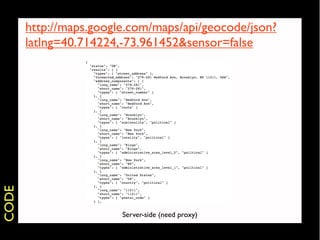 http://maps.google.com/maps/api/geocode/json?
       latlng=40.714224,-73.961452&sensor=false
CODE




                        Server-side (need proxy)
 