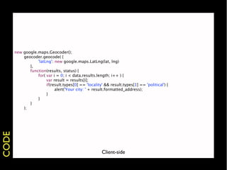 new   google.maps.Geocoder();
       
     geocoder.geocode( {
       
     
 
    'latLng': new google.maps.LatLng(lat, lng)
       
     
 },
       
     
 function(results, status) {
       
     
 
    for( var i = 0; i < data.results.length; i++ ) {
       
     
 
    
    var result = results[i];
       
     
 
    
    if(result.types[0] == 'locality' && result.types[1] == 'political') {
       
     
 
    
    
    alert('Your city: ' + result.formatted_address);
       
     
 
    
    }
       
     
 
    }
       
     
 }
       
     );
CODE




                                                        Client-side
 