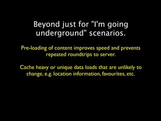 Beyond just for "I'm going
      underground" scenarios.
Pre-loading of content improves speed and prevents
           repeated roundtrips to server.

Cache heavy or unique data loads that are unlikely to
  change, e.g. location information, favourites, etc.
 