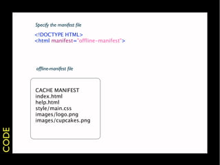 Specify the manifest ﬁle
       <!DOCTYPE HTML>
       <html manifest="offline-manifest">




       ofﬂine-manifest ﬁle



       CACHE MANIFEST
       index.html
       help.html
       style/main.css
       images/logo.png
       images/cupcakes.png
CODE
 