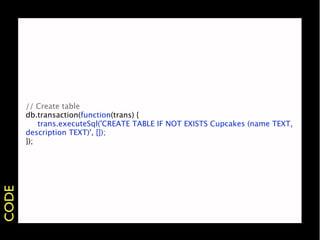 // Create table
       db.transaction(function(trans) {
           trans.executeSql('CREATE TABLE IF NOT EXISTS Cupcakes (name TEXT,
       description TEXT)', []);
       });
CODE
 