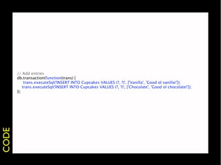// Add entries
       db.transaction(function(trans) {
       
 trans.executeSql('INSERT INTO Cupcakes VALUES (?, ?)', ['Vanilla', 'Good ol vanilla!']);
           trans.executeSql('INSERT INTO Cupcakes VALUES (?, ?)', ['Chocolate', 'Good ol chocolate!']);
       });
CODE
 