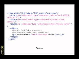 <video width=”320” height=”240” poster=”poster.png”>
         <source src="video.m4v" type='video/mp4; codecs="avc1.42E01E,
       mp4a.40.2"' />
         <source src="video.webm" type='video/webm; codecs="vp8,
       vorbis"' />
         <source src="video.ogv" type='video/ogg; codecs="theora, vorbis"' /
       >
         <object>
            <!-- Add Flash fallback here -->
            <!-- Be nice to really dumb devices -->
            <p>Download the <a href="video.mp4">video</a></p>
         </object>
       </video>
CODE




                                     Advanced
 