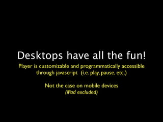 Desktops have all the fun!
Player is customizable and programmatically accessible
        through javascript (i.e. play, pause, etc.)

           Not the case on mobile devices
                   (iPad excluded)
 
