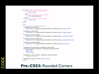 <div class="qzForm roundedcornr_box_812460">
       
    <div class="roundedcornr_top_812460">
       
    
       <div></div>
       
    </div>
       
    <div class="roundedcornr_content_812460">
       
    
       Your content goes here!
       
    </div>
         <div class="roundedcornr_bottom_812460">
       
    
       <div></div>
         </div>
       </div>

       <style>
       
    /* Rounded corner for registration tab */
         .roundedcornr_box_812460 {
       
       background: url(../images/rounded/roundedcornr_812460_tl.png) no-repeat top left;
         }
         .roundedcornr_top_812460 {
       
       background: url(../images/rounded/roundedcornr_812460_tr.png) no-repeat top right;
         }
         .roundedcornr_bottom_812460 {
       
       background: url(../images/rounded/roundedcornr_812460_bl.png) no-repeat bottom left;
         }
         .roundedcornr_bottom_812460 div {
       
       background: url(../images/rounded/roundedcornr_812460_br.png) no-repeat bottom right;
         }
         .roundedcornr_content_812460 {
       
       background: url(../images/rounded/roundedcornr_812460_r.png) top right repeat-y;
         }

         .roundedcornr_top_812460 div,.roundedcornr_top_812460,
         .roundedcornr_bottom_812460 div, .roundedcornr_bottom_812460 {
       
      width: 100%;
       
      height: 15px;
       
      font-size: 1px;
         }
         .roundedcornr_content_812460, .roundedcornr_bottom_812460 {
       
      /*margin-top: -19px;*/
         }
CODE




         .roundedcornr_content_812460 { padding: 0 15px; }
       </style>




       Pre-CSS3: Rounded Corners
 